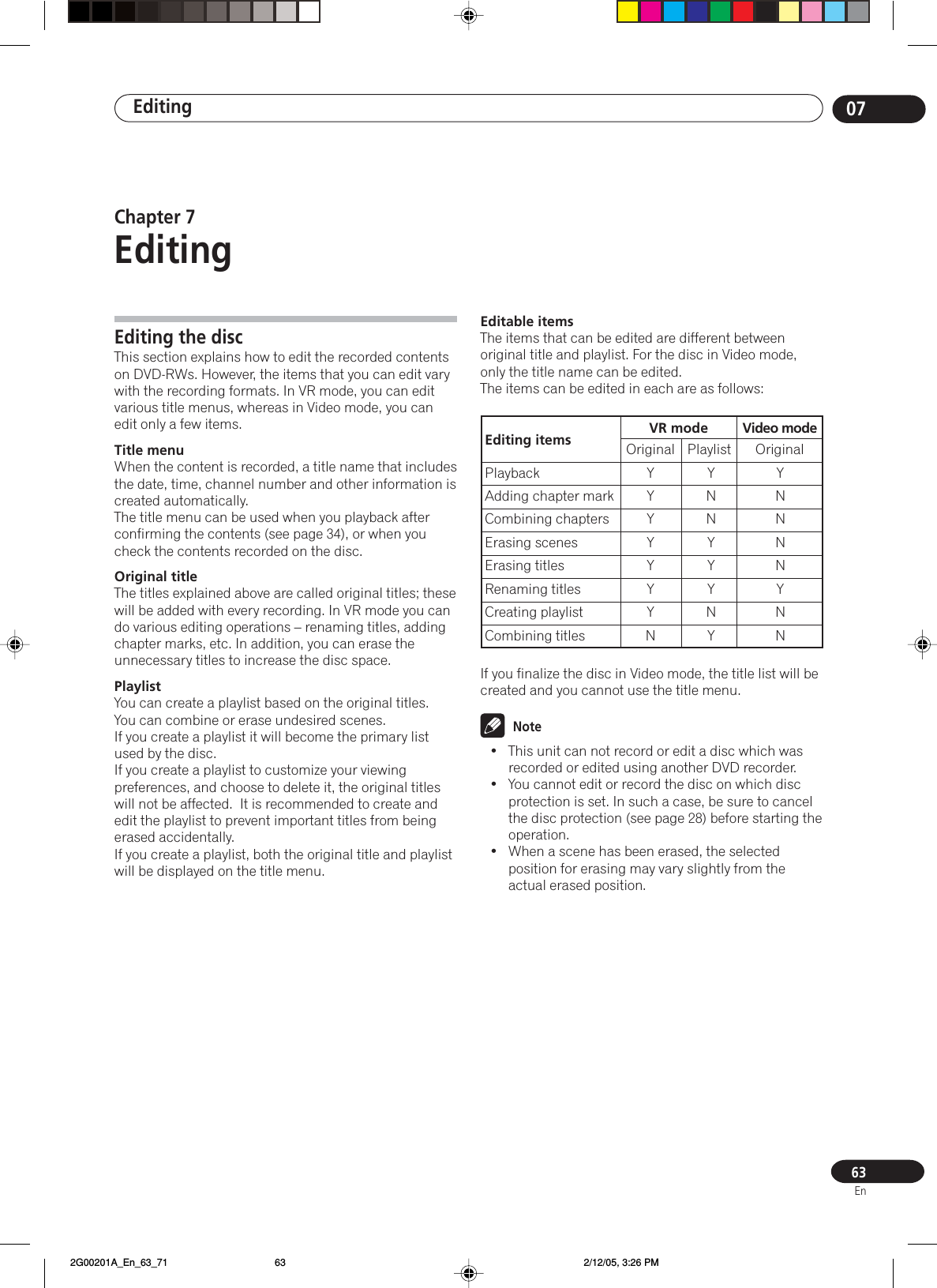 Editing 0763EnEditing the discThis section explains how to edit the recorded contentson DVD-RWs. However, the items that you can edit varywith the recording formats. In VR mode, you can editvarious title menus, whereas in Video mode, you canedit only a few items.Title menuWhen the content is recorded, a title name that includesthe date, time, channel number and other information iscreated automatically.The title menu can be used when you playback afterconfirming the contents (see page 34), or when youcheck the contents recorded on the disc.Original titleThe titles explained above are called original titles; thesewill be added with every recording. In VR mode you cando various editing operations – renaming titles, addingchapter marks, etc. In addition, you can erase theunnecessary titles to increase the disc space.PlaylistYou can create a playlist based on the original titles.You can combine or erase undesired scenes.If you create a playlist it will become the primary listused by the disc.If you create a playlist to customize your viewingpreferences, and choose to delete it, the original titleswill not be affected.  It is recommended to create andedit the playlist to prevent important titles from beingerased accidentally.If you create a playlist, both the original title and playlistwill be displayed on the title menu.Editable itemsThe items that can be edited are different betweenoriginal title and playlist. For the disc in Video mode,only the title name can be edited.The items can be edited in each are as follows:If you finalize the disc in Video mode, the title list will becreated and you cannot use the title menu.Note• This unit can not record or edit a disc which wasrecorded or edited using another DVD recorder.• You cannot edit or record the disc on which discprotection is set. In such a case, be sure to cancelthe disc protection (see page 28) before starting theoperation.• When a scene has been erased, the selectedposition for erasing may vary slightly from theactual erased position.Chapter 7EditingEditing items VR modePlaybackAdding chapter markCombining chaptersErasing scenesErasing titlesRenaming titlesCreating playlistCombining titlesOriginal PlaylistYYYYYYYNYNNYYYNYYNNNNYNNVideo modeOriginal 2G00201A_En_63_71 2/12/05, 3:26 PM63