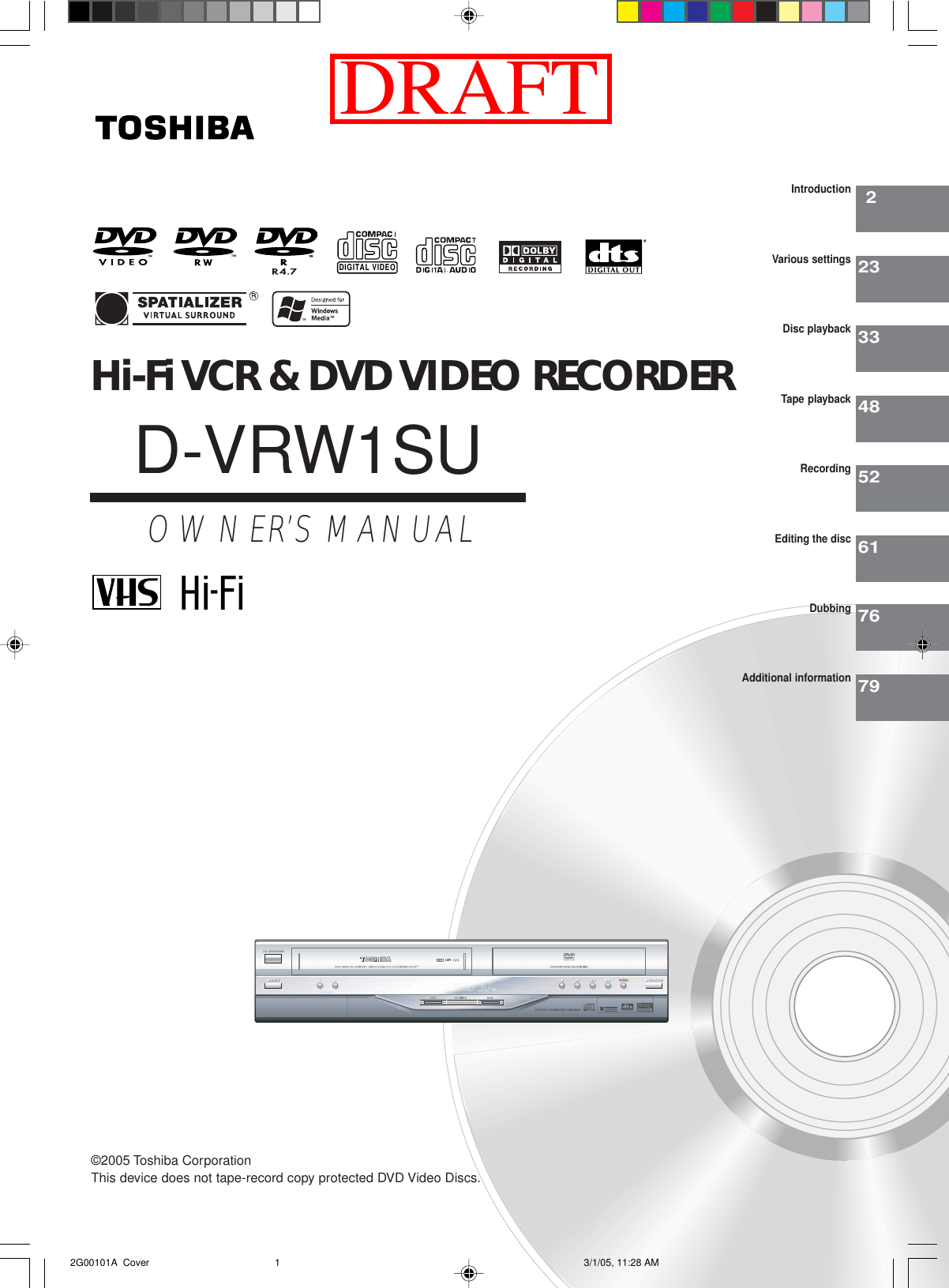 Hi-Fi VCR &amp; DVD VIDEO RECORDERD-VRW1SUOWNER’S MANUAL22333485261IntroductionVarious settingsDisc playbackTape playbackRecordingEditing the discDIGITAL VIDEO©2005 Toshiba Corporation7679DubbingAdditional informationThis device does not tape-record copy protected DVD Video Discs.W1 2G00101A  Cover 3/1/05, 11:28 AM1DRAFT
