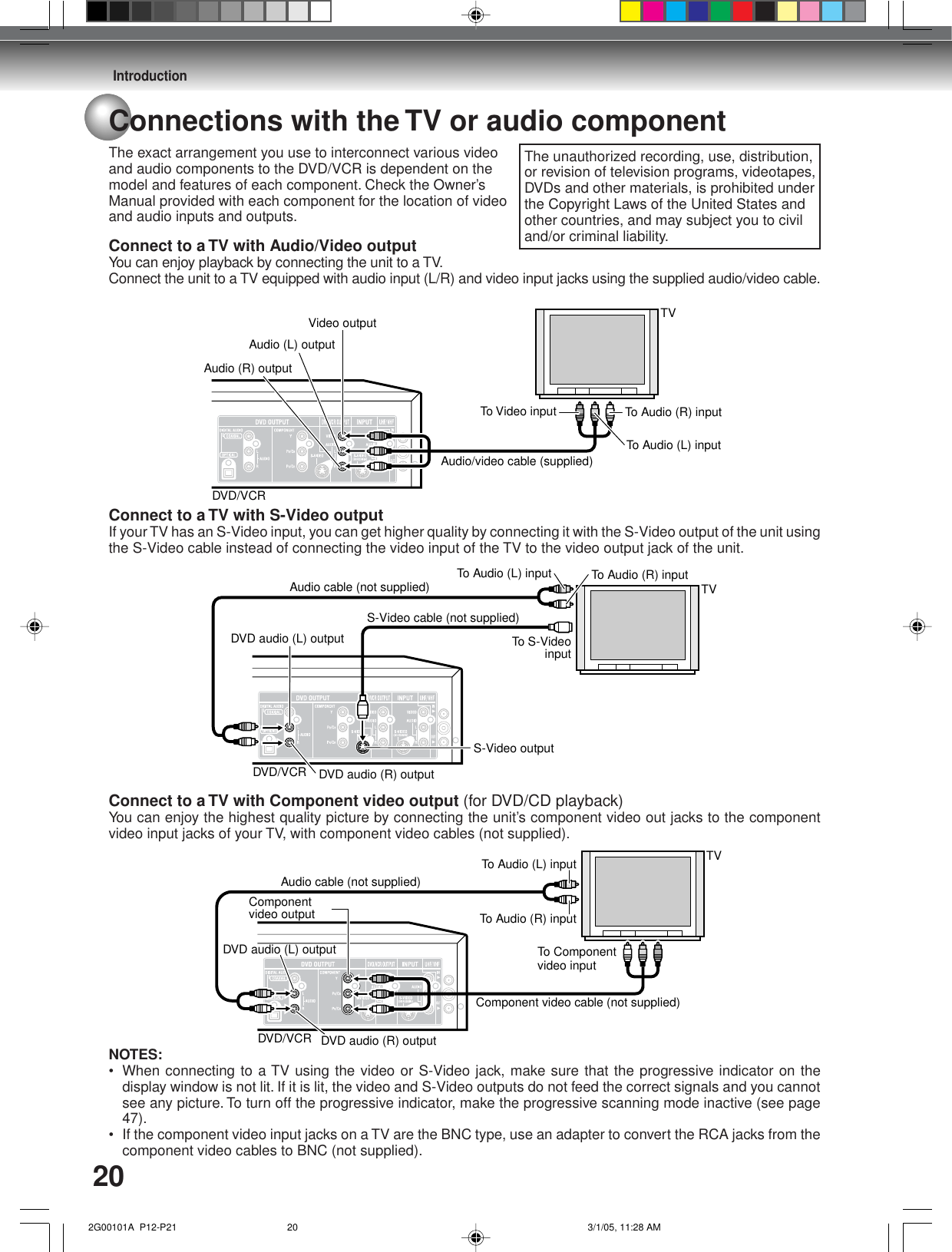 Introduction20Connections with the TV or audio componentThe exact arrangement you use to interconnect various videoand audio components to the DVD/VCR is dependent on themodel and features of each component. Check the Owner’sManual provided with each component for the location of videoand audio inputs and outputs.Connect to a TV with Audio/Video outputYou can enjoy playback by connecting the unit to a TV.Connect the unit to a TV equipped with audio input (L/R) and video input jacks using the supplied audio/video cable.Connect to a TV with S-Video outputIf your TV has an S-Video input, you can get higher quality by connecting it with the S-Video output of the unit usingthe S-Video cable instead of connecting the video input of the TV to the video output jack of the unit.Connect to a TV with Component video output (for DVD/CD playback)You can enjoy the highest quality picture by connecting the unit’s component video out jacks to the componentvideo input jacks of your TV, with component video cables (not supplied).NOTES:• When connecting to a TV using the video or S-Video jack, make sure that the progressive indicator on thedisplay window is not lit. If it is lit, the video and S-Video outputs do not feed the correct signals and you cannotsee any picture. To turn off the progressive indicator, make the progressive scanning mode inactive (see page47).• If the component video input jacks on a TV are the BNC type, use an adapter to convert the RCA jacks from thecomponent video cables to BNC (not supplied).To Audio (R) inputAudio/video cable (supplied)Audio (R) outputTo Audio (L) inputAudio (L) outputTo Video inputVideo output TVDVD/VCRTo Audio (R) inputAudio cable (not supplied)DVD audio (R) outputDVD audio (L) outputS-Video outputTo S-Video inputS-Video cable (not supplied)To Audio (L) inputTVDVD/VCRTo Audio (R) inputAudio cable (not supplied)DVD audio (R) outputTo Audio (L) inputDVD audio (L) outputTVDVD/VCRComponent video cable (not supplied)Componentvideo outputTo Component video inputThe unauthorized recording, use, distribution,or revision of television programs, videotapes,DVDs and other materials, is prohibited underthe Copyright Laws of the United States andother countries, and may subject you to civiland/or criminal liability. 2G00101A  P12-P21 3/1/05, 11:28 AM20
