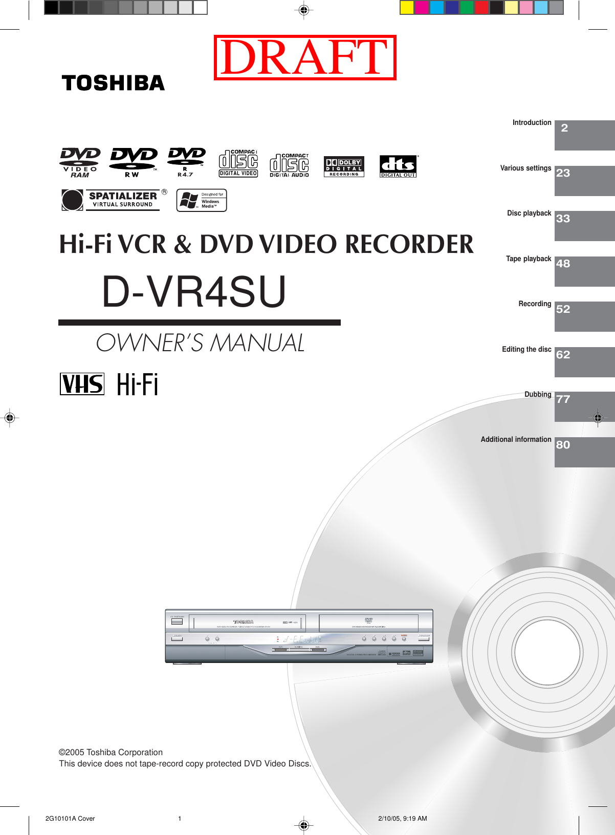 Hi-Fi VCR &amp; DVD VIDEO RECORDERD-VR4SUOWNER’S MANUAL22333485262IntroductionVarious settingsDisc playbackTape playbackRecordingEditing the discDIGITAL VIDEO©2005 Toshiba Corporation7780DubbingAdditional informationThis device does not tape-record copy protected DVD Video Discs. 2G10101A Cover 2/10/05, 9:19 AM1DRAFT