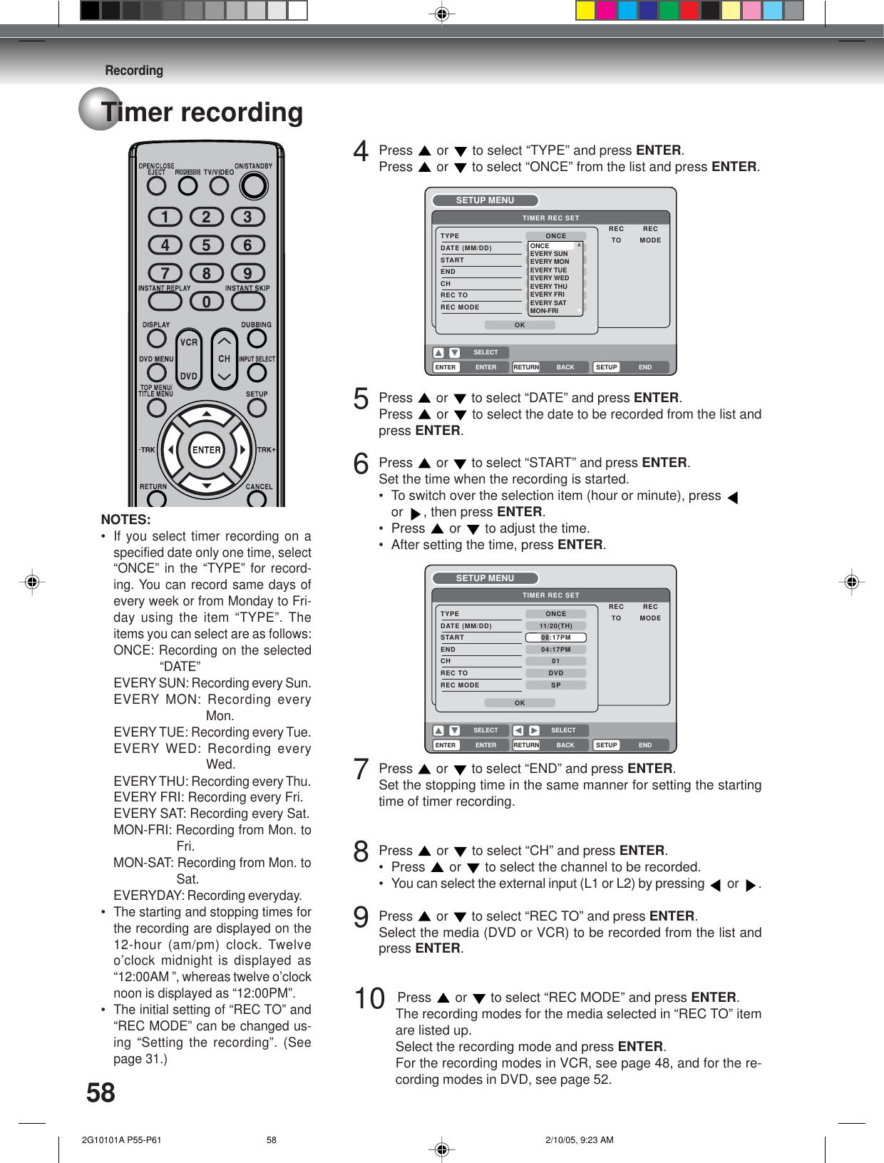 Recording58Timer recording4Press  or   to select “TYPE” and press ENTER.Press  or   to select “ONCE” from the list and press ENTER.5Press  or   to select “DATE” and press ENTER.Press  or to select the date to be recorded from the list andpress ENTER.6Press  or   to select “START” and press ENTER.Set the time when the recording is started.• To switch over the selection item (hour or minute), press or , then press ENTER.• Press  or   to adjust the time.• After setting the time, press ENTER.7Press  or   to select “END” and press ENTER.Set the stopping time in the same manner for setting the startingtime of timer recording.8Press  or   to select “CH” and press ENTER.• Press  or   to select the channel to be recorded.• You can select the external input (L1 or L2) by pressing   or  .9Press  or   to select “REC TO” and press ENTER.Select the media (DVD or VCR) to be recorded from the list andpress ENTER.10   Press   or   to select “REC MODE” and press ENTER.The recording modes for the media selected in “REC TO” itemare listed up.Select the recording mode and press ENTER.For the recording modes in VCR, see page 48, and for the re-cording modes in DVD, see page 52.ENTERRETURN BACK ENDSELECTSETUPENTERTIMER REC SETREC RECTO MODETYPEDATE (MM/DD)STARTENDCHREC TOREC MODEONCE01DVDSPOK11/20(TH)08:17PM04:17PMSETUP MENUSELECTENTERRETURN BACK ENDSELECTSETUPENTERTIMER REC SETREC RECTO MODETYPEDATE (MM/DD)STARTENDCHREC TOREC MODEONCE000DVDSPOK11,08,03(--)02:1703:17SETUP MENUONCEEVERY SUNEVERY MONEVERY TUEEVERY WEDEVERY THUEVERY FRIEVERY SATMON-FRINOTES:•If you select timer recording on aspecified date only one time, select“ONCE” in the “TYPE” for record-ing. You can record same days ofevery week or from Monday to Fri-day using the item “TYPE”. Theitems you can select are as follows:ONCE: Recording on the selected“DATE”EVERY SUN: Recording every Sun.EVERY MON: Recording everyMon.EVERYTUE: Recording every Tue.EVERY WED: Recording everyWed.EVERYTHU: Recording every Thu.EVERY FRI: Recording every Fri.EVERY SAT: Recording every Sat.MON-FRI: Recording from Mon. toFri.MON-SAT: Recording from Mon. toSat.EVERYDAY: Recording everyday.•The starting and stopping times forthe recording are displayed on the12-hour (am/pm) clock. Twelveo’clock midnight is displayed as“12:00AM ”, whereas twelve o’clocknoon is displayed as “12:00PM”.•The initial setting of “REC TO” and“REC MODE” can be changed us-ing “Setting the recording”. (Seepage 31.) 2G10101A P55-P61 2/10/05, 9:23 AM58