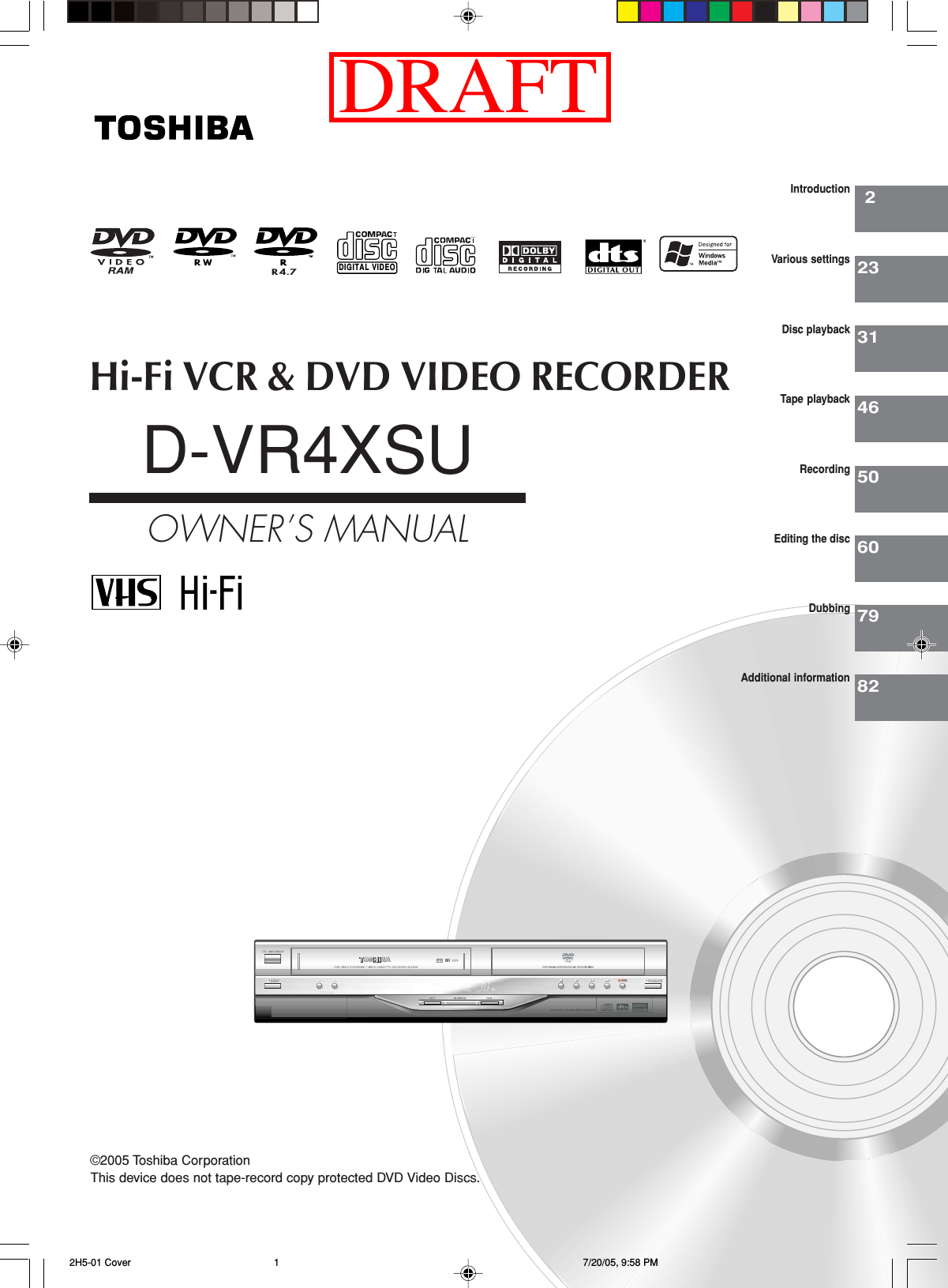 Hi-Fi VCR &amp; DVD VIDEO RECORDERD-VR4XSUOWNER’S MANUAL22331465060IntroductionVarious settingsDisc playbackTape playbackRecordingEditing the discDIGITAL VIDEO©2005 Toshiba Corporation7982DubbingAdditional informationThis device does not tape-record copy protected DVD Video Discs. 2H5-01 Cover 7/20/05, 9:58 PM1DRAFT