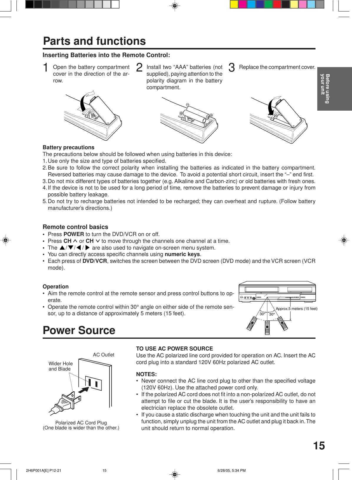 15Inserting Batteries into the Remote Control:Parts and functions3Replace the compartment cover.2Install two “AAA” batteries (notsupplied), paying attention to thepolarity diagram in the batterycompartment.1Open the battery compartmentcover in the direction of the ar-row.Battery precautionsThe precautions below should be followed when using batteries in this device:1.Use only the size and type of batteries specified.2.Be sure to follow the correct polarity when installing the batteries as indicated in the battery compartment.Reversed batteries may cause damage to the device.  To avoid a potential short circuit, insert the “–” end first.3.Do not mix different types of batteries together (e.g. Alkaline and Carbon-zinc) or old batteries with fresh ones.4.If the device is not to be used for a long period of time, remove the batteries to prevent damage or injury frompossible battery leakage.5. Do not try to recharge batteries not intended to be recharged; they can overheat and rupture. (Follow batterymanufacturer’s directions.)Remote control basics•Press POWER to turn the DVD/VCR on or off.•Press CH   or CH   to move through the channels one channel at a time.•The  / / /  are also used to navigate on-screen menu system.•You can directly access specific channels using numeric keys.• Each press of DVD/VCR, switches the screen between the DVD screen (DVD mode) and the VCR screen (VCRmode).Operation• Aim the remote control at the remote sensor and press control buttons to op-erate.• Operate the remote control within 30° angle on either side of the remote sen-sor, up to a distance of approximately 5 meters (15 feet).Polarized AC Cord Plug(One blade is wider than the other.)AC OutletWider Holeand BladePower SourceTO USE AC POWER SOURCEUse the AC polarized line cord provided for operation on AC. Insert the ACcord plug into a standard 120V 60Hz polarized AC outlet.NOTES:• Never connect the AC line cord plug to other than the specified voltage(120V 60Hz). Use the attached power cord only.• If the polarized AC cord does not fit into a non-polarized AC outlet, do notattempt to file or cut the blade. It is the user’s responsibility to have anelectrician replace the obsolete outlet.• If you cause a static discharge when touching the unit and the unit fails tofunction, simply unplug the unit from the AC outlet and plug it back in. Theunit should return to normal operation.Before usingyour unit30°30°Approx.5 meters (15 feet) 2H6P001A[E] P12-21 6/28/05, 5:34 PM15