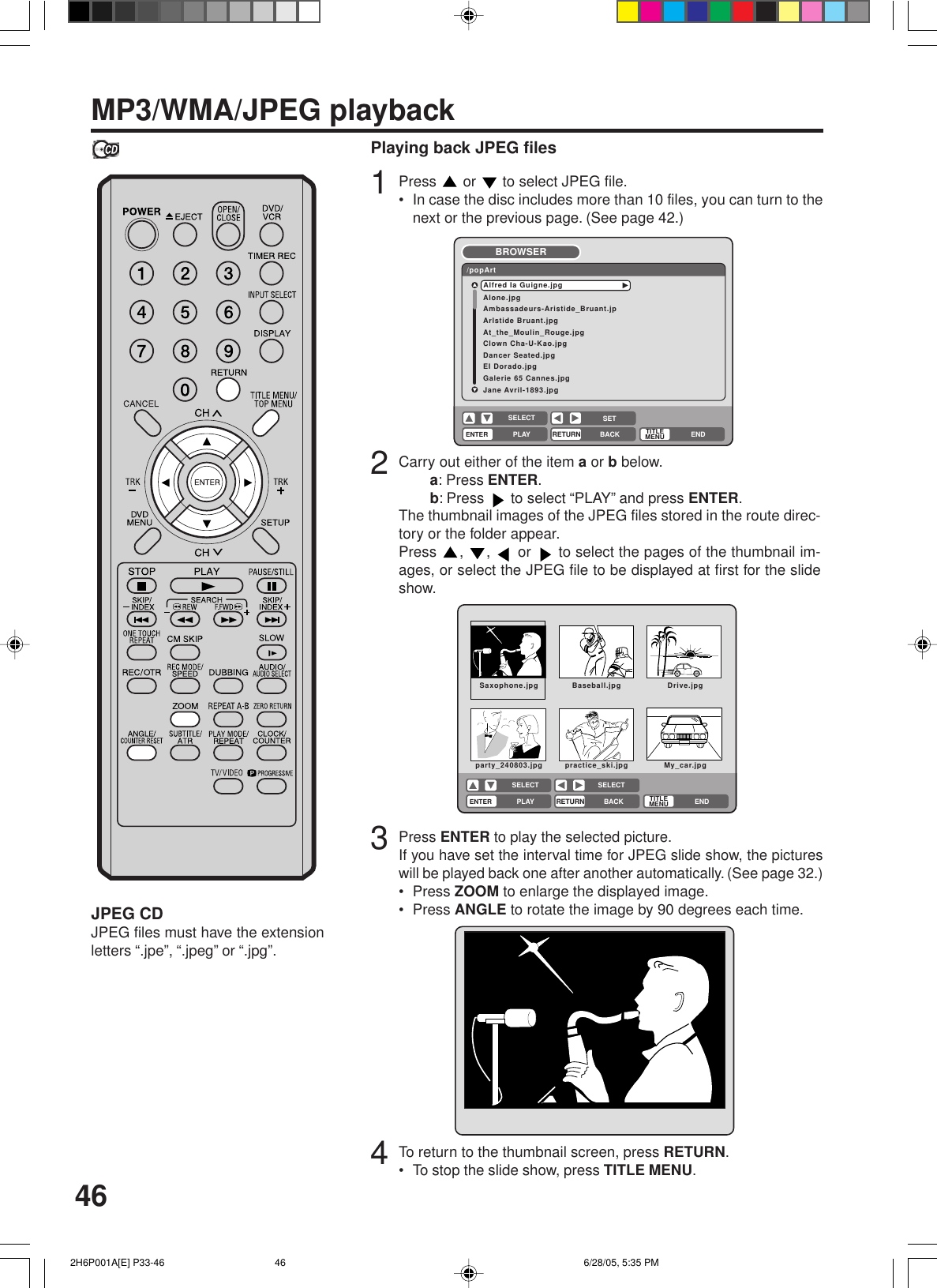 46MP3/WMA/JPEG playbackPlaying back JPEG files1Press   or   to select JPEG file.• In case the disc includes more than 10 files, you can turn to thenext or the previous page. (See page 42.)2Carry out either of the item a or b below.a: Press ENTER.b: Press   to select “PLAY” and press ENTER.The thumbnail images of the JPEG files stored in the route direc-tory or the folder appear.Press  ,  ,   or   to select the pages of the thumbnail im-ages, or select the JPEG file to be displayed at first for the slideshow.3Press ENTER to play the selected picture.If you have set the interval time for JPEG slide show, the pictureswill be played back one after another automatically. (See page 32.)• Press ZOOM to enlarge the displayed image.• Press ANGLE to rotate the image by 90 degrees each time.JPEG CDJPEG files must have the extensionletters “.jpe”, “.jpeg” or “.jpg”.4To return to the thumbnail screen, press RETURN.• To stop the slide show, press TITLE MENU.Alone.jpgAmbassadeurs-Aristide_Bruant.jpArlstide Bruant.jpgAt_the_Moulin_Rouge.jpgClown Cha-U-Kao.jpgDancer Seated.jpgEI Dorado.jpgGalerie 65 Cannes.jpgJane Avril-1893.jpgAlfred Ia Guigne.jpg/popArtBROWSERENTERRETURNPLAY BACKSETENDSELECTTITLEMENUSaxophone.jpg Baseball.jpg Drive.jpgparty_240803.jpg practice_ski.jpg My_car.jpgENTERRETURNPLAY BACK ENDSELECT SELECTTITLEMENU 2H6P001A[E] P33-46 6/28/05, 5:35 PM46