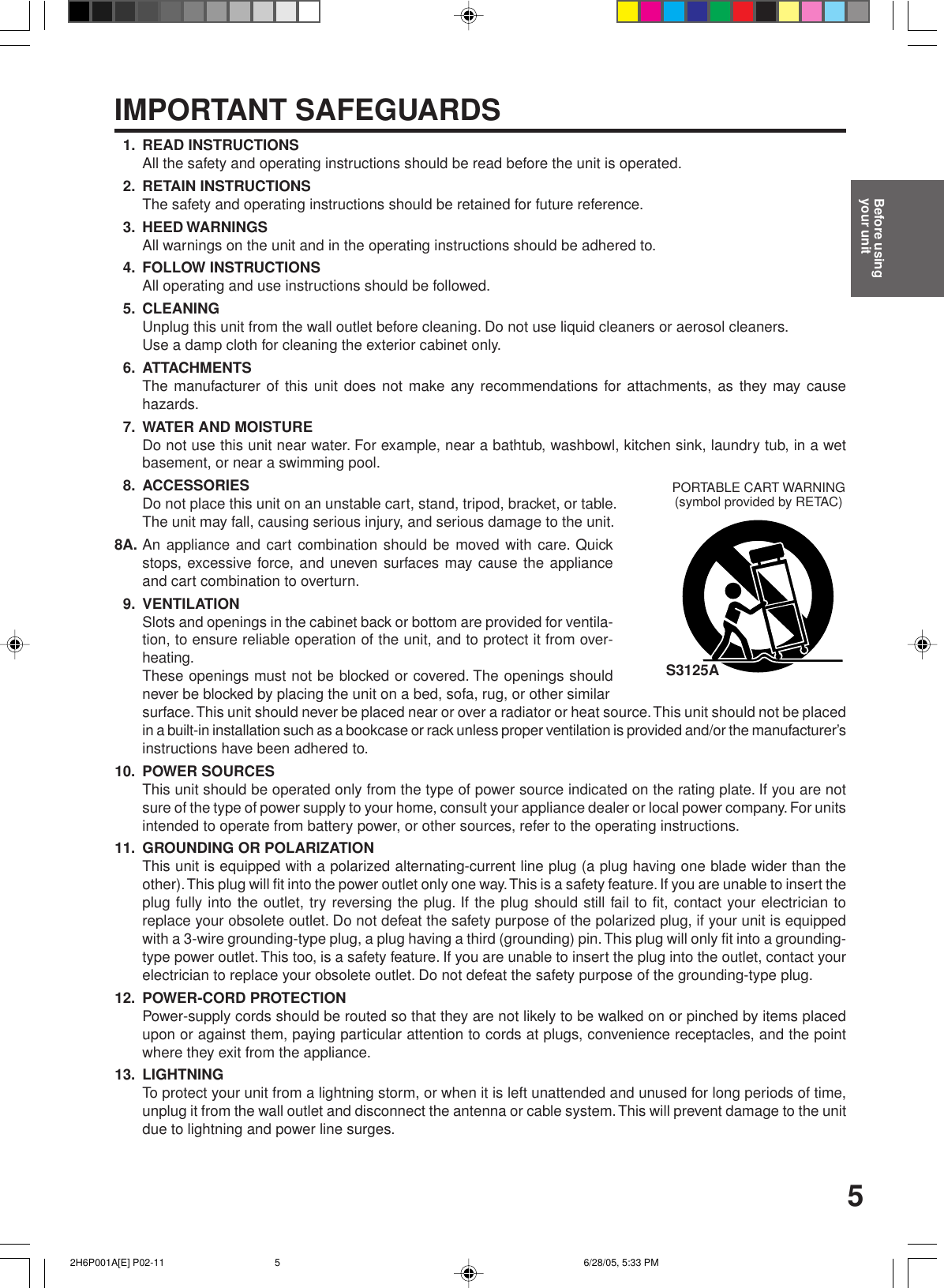 51. READ INSTRUCTIONSAll the safety and operating instructions should be read before the unit is operated.2. RETAIN INSTRUCTIONSThe safety and operating instructions should be retained for future reference.3. HEED WARNINGSAll warnings on the unit and in the operating instructions should be adhered to.4. FOLLOW INSTRUCTIONSAll operating and use instructions should be followed.5. CLEANINGUnplug this unit from the wall outlet before cleaning. Do not use liquid cleaners or aerosol cleaners.Use a damp cloth for cleaning the exterior cabinet only.6. ATTACHMENTSThe manufacturer of this unit does not make any recommendations for attachments, as they may causehazards.7. WATER AND MOISTUREDo not use this unit near water. For example, near a bathtub, washbowl, kitchen sink, laundry tub, in a wetbasement, or near a swimming pool.8. ACCESSORIESDo not place this unit on an unstable cart, stand, tripod, bracket, or table.The unit may fall, causing serious injury, and serious damage to the unit.8A. An appliance and cart combination should be moved with care. Quickstops, excessive force, and uneven surfaces may cause the applianceand cart combination to overturn.9. VENTILATIONSlots and openings in the cabinet back or bottom are provided for ventila-tion, to ensure reliable operation of the unit, and to protect it from over-heating.These openings must not be blocked or covered. The openings shouldnever be blocked by placing the unit on a bed, sofa, rug, or other similarsurface. This unit should never be placed near or over a radiator or heat source. This unit should not be placedin a built-in installation such as a bookcase or rack unless proper ventilation is provided and/or the manufacturer’sinstructions have been adhered to.10. POWER SOURCESThis unit should be operated only from the type of power source indicated on the rating plate. If you are notsure of the type of power supply to your home, consult your appliance dealer or local power company. For unitsintended to operate from battery power, or other sources, refer to the operating instructions.11. GROUNDING OR POLARIZATIONThis unit is equipped with a polarized alternating-current line plug (a plug having one blade wider than theother). This plug will fit into the power outlet only one way. This is a safety feature. If you are unable to insert theplug fully into the outlet, try reversing the plug. If the plug should still fail to fit, contact your electrician toreplace your obsolete outlet. Do not defeat the safety purpose of the polarized plug, if your unit is equippedwith a 3-wire grounding-type plug, a plug having a third (grounding) pin. This plug will only fit into a grounding-type power outlet. This too, is a safety feature. If you are unable to insert the plug into the outlet, contact yourelectrician to replace your obsolete outlet. Do not defeat the safety purpose of the grounding-type plug.12. POWER-CORD PROTECTIONPower-supply cords should be routed so that they are not likely to be walked on or pinched by items placedupon or against them, paying particular attention to cords at plugs, convenience receptacles, and the pointwhere they exit from the appliance.13. LIGHTNINGTo protect your unit from a lightning storm, or when it is left unattended and unused for long periods of time,unplug it from the wall outlet and disconnect the antenna or cable system. This will prevent damage to the unitdue to lightning and power line surges.S3125APORTABLE CART WARNING(symbol provided by RETAC)IMPORTANT SAFEGUARDSBefore usingyour unit 2H6P001A[E] P02-11 6/28/05, 5:33 PM5