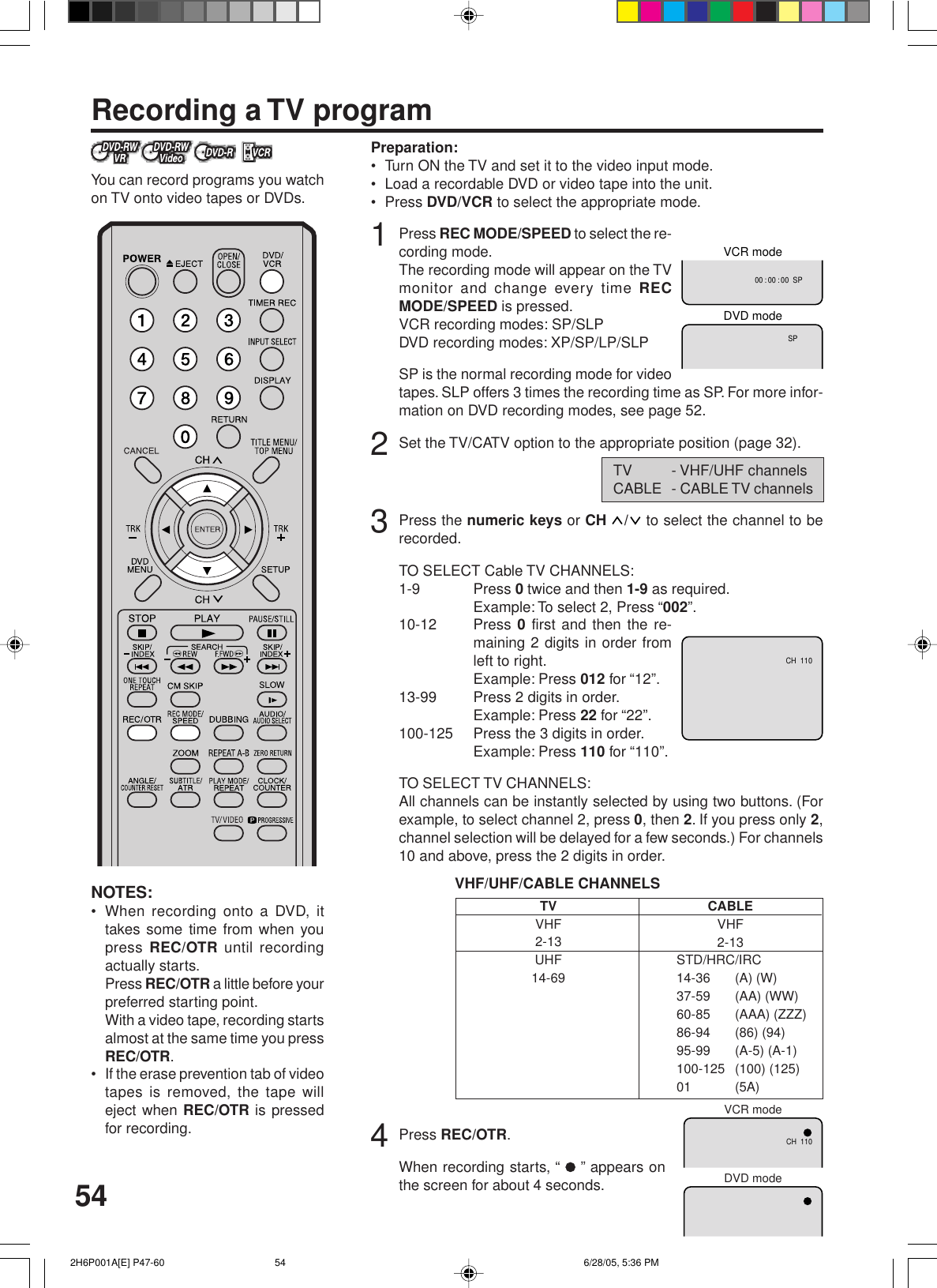 54Recording a TV programPreparation:• Turn ON the TV and set it to the video input mode.• Load a recordable DVD or video tape into the unit.• Press DVD/VCR to select the appropriate mode.1Press REC MODE/SPEED to select the re-cording mode.The recording mode will appear on the TVmonitor and change every time RECMODE/SPEED is pressed.VCR recording modes: SP/SLPDVD recording modes: XP/SP/LP/SLPSP is the normal recording mode for videotapes. SLP offers 3 times the recording time as SP. For more infor-mation on DVD recording modes, see page 52.2Set the TV/CATV option to the appropriate position (page 32).3Press the numeric keys or CH  /  to select the channel to berecorded.TO SELECT Cable TV CHANNELS:1-9 Press 0 twice and then 1-9 as required.Example: To select 2, Press “002”.10-12 Press 0 first and then the re-maining 2 digits in order fromleft to right.Example: Press 012 for “12”.13-99 Press 2 digits in order.Example: Press 22 for “22”.100-125 Press the 3 digits in order.Example: Press 110 for “110”.TO SELECT TV CHANNELS:All channels can be instantly selected by using two buttons. (Forexample, to select channel 2, press 0, then 2. If you press only 2,channel selection will be delayed for a few seconds.) For channels10 and above, press the 2 digits in order.VHF/UHF/CABLE CHANNELS4Press REC/OTR.When recording starts, “   ” appears onthe screen for about 4 seconds.NOTES:• When recording onto a DVD, ittakes some time from when youpress REC/OTR until recordingactually starts.Press REC/OTR a little before yourpreferred starting point.With a video tape, recording startsalmost at the same time you pressREC/OTR.• If the erase prevention tab of videotapes is removed, the tape willeject when REC/OTR is pressedfor recording.You can record programs you watchon TV onto video tapes or DVDs.TVVHF2-13UHF14-69CABLEVHF2-13STD/HRC/IRC14-36 (A) (W)37-59 (AA) (WW)60-85 (AAA) (ZZZ)86-94 (86) (94)95-99 (A-5) (A-1)100-125 (100) (125)01 (5A)TV - VHF/UHF channelsCABLE - CABLE TV channels00 : 00 : 00  SPSPDVD modeVCR modeCH  110CH  110VCR modeDVD mode 2H6P001A[E] P47-60 6/28/05, 5:36 PM54
