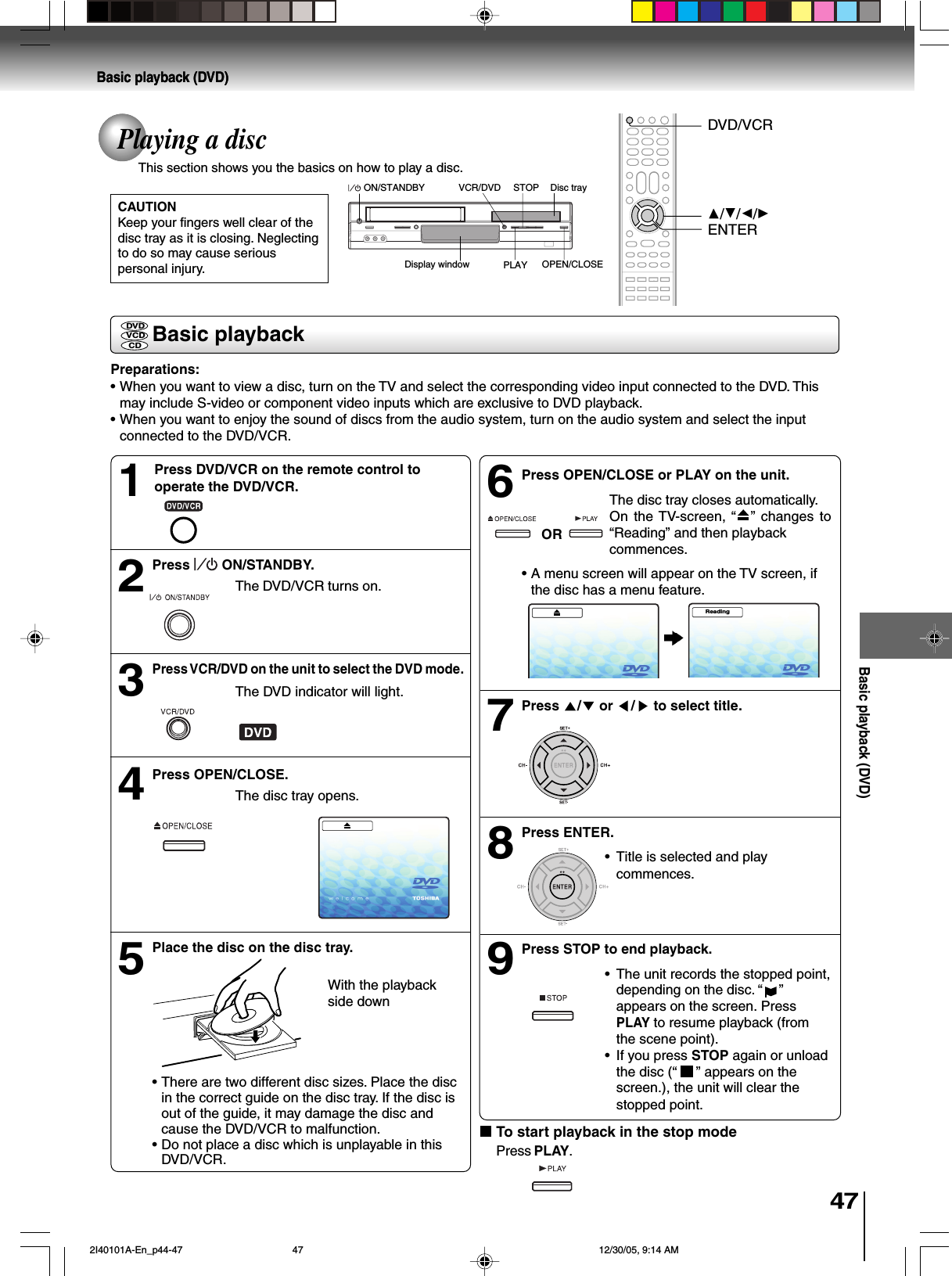 47Basic playback (DVD)Basic playback (DVD)CAUTIONKeep your fingers well clear of thedisc tray as it is closing. Neglectingto do so may cause seriouspersonal injury.Basic playbackPlaying a discThis section shows you the basics on how to play a disc.Basic playback (DVD)Preparations:•When you want to view a disc, turn on the TV and select the corresponding video input connected to the DVD. Thismay include S-video or component video inputs which are exclusive to DVD playback.•When you want to enjoy the sound of discs from the audio system, turn on the audio system and select the inputconnected to the DVD/VCR.DVDVCDCDPress OPEN/CLOSE or PLAY on the unit.The disc tray closes automatically.On the TV-screen, “ ”  changes to“Reading” and then playbackcommences.•A menu screen will appear on the TV screen, ifthe disc has a menu feature.Press  /  or  / to select title.Press ENTER.•Title is selected and playcommences.Press STOP to end playback.•The unit records the stopped point,depending on the disc. “ ”appears on the screen. PressPLAY to resume playback (fromthe scene point).•If you press STOP again or unloadthe disc (“   ” appears on thescreen.), the unit will clear thestopped point.Press   ON/STANDBY.The DVD/VCR turns on.Press VCR/DVD on the unit to select the DVD mode.The DVD indicator will light.Press OPEN/CLOSE.The disc tray opens.Place the disc on the disc tray.With the playbackside down•There are two different disc sizes. Place the discin the correct guide on the disc tray. If the disc isout of the guide, it may damage the disc andcause the DVD/VCR to malfunction.•Do not place a disc which is unplayable in thisDVD/VCR.24563789To start playback in the stop modePress PLAY.OR1Press DVD/VCR on the remote control tooperate the DVD/VCR.C/D/B/AENTERDVD/VCRDisplay window OPEN/CLOSESTOP Disc trayVCR/DVDPLAYON/STANDBYReading 2I40101A-En_p44-47 12/30/05, 9:14 AM47
