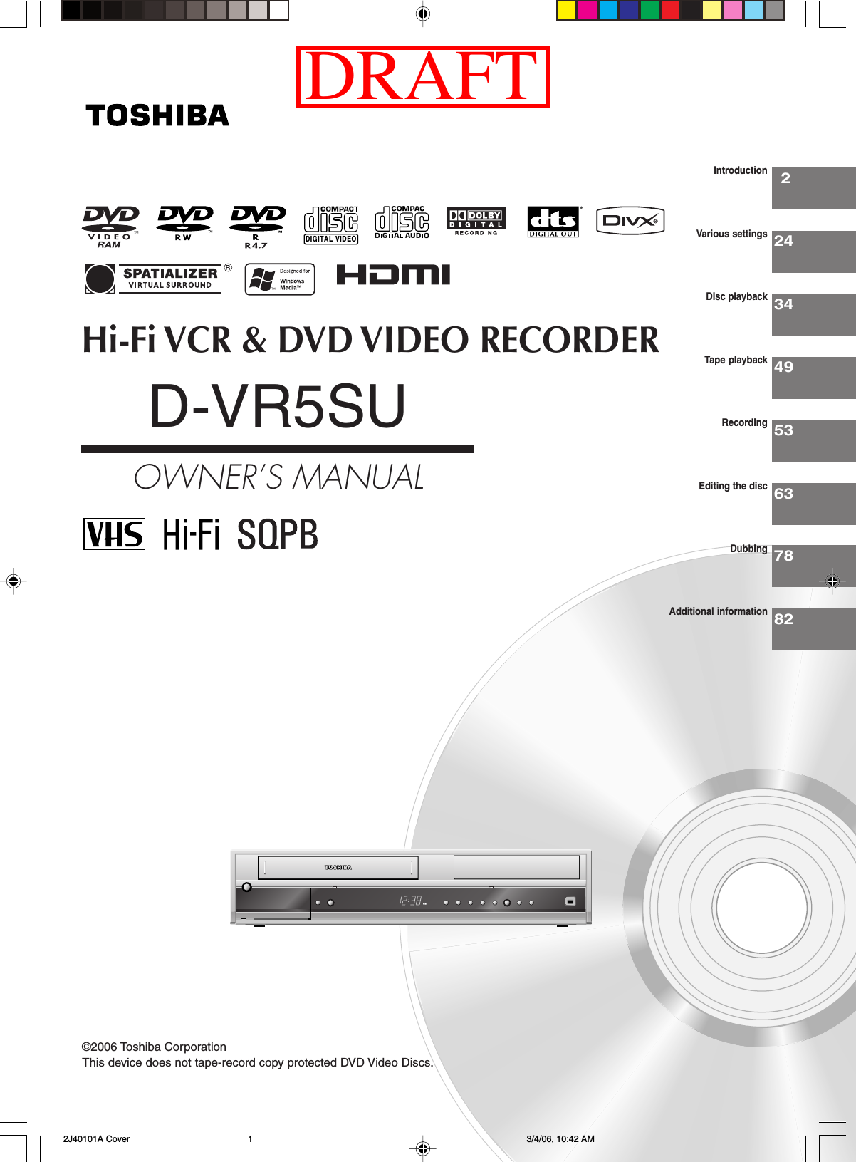 Hi-Fi VCR &amp; DVD VIDEO RECORDERD-VR5SUOWNER’S MANUAL22434495363IntroductionVarious settingsDisc playbackTape playbackRecordingEditing the disc©2006 Toshiba Corporation7882DubbingAdditional informationThis device does not tape-record copy protected DVD Video Discs.DIGITAL VIDEO 2J40101A Cover 3/4/06, 10:42 AM1DRAFT