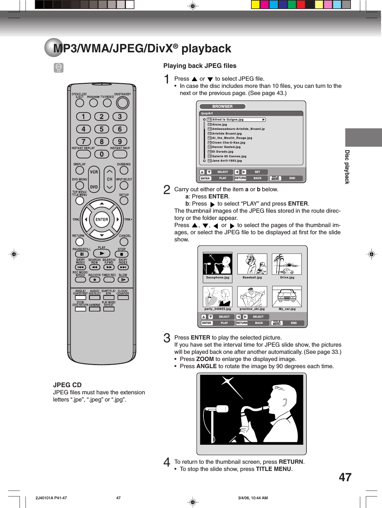 Disc playback47MP3/WMA/JPEG/DivX® playbackPlaying back JPEG files1Press   or   to select JPEG file.•In case the disc includes more than 10 files, you can turn to thenext or the previous page. (See page 43.)2Carry out either of the item a or b below.a: Press ENTER.b: Press   to select “PLAY” and press ENTER.The thumbnail images of the JPEG files stored in the route direc-tory or the folder appear.Press  ,  ,   or   to select the pages of the thumbnail im-ages, or select the JPEG file to be displayed at first for the slideshow.3Press ENTER to play the selected picture.If you have set the interval time for JPEG slide show, the pictureswill be played back one after another automatically. (See page 33.)• Press ZOOM to enlarge the displayed image.• Press ANGLE to rotate the image by 90 degrees each time.Alone.jpgAmbassadeurs-Aristide_Bruant.jpArlstide Bruant.jpgAt_the_Moulin_Rouge.jpgClown Cha-U-Kao.jpgDancer Seated.jpgEI Dorado.jpgGalerie 65 Cannes.jpgJane Avril-1893.jpgAlfred Ia Guigne.jpg/popArtBROWSERENTERRETURNPLAY BACKSETENDSELECTTITLEMENUSaxophone.jpg Baseball.jpg Drive.jpgparty_240803.jpg practice_ski.jpg My_car.jpgENTERRETURNPLAY BACK ENDSELECT SELECTTITLEMENUJPEG CDJPEG files must have the extensionletters “.jpe”, “.jpeg” or “.jpg”.4To  return to the thumbnail screen, press RETURN.•To stop the slide show, press TITLE MENU. 2J40101A P41-47 3/4/06, 10:44 AM47