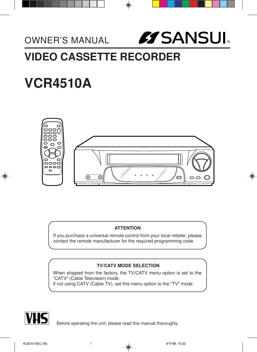 RVIDEO CASSETTE RECORDEROWNER’S MANUALBefore operating the unit, please read this manual thoroughly.VCR4510ATV/CATV MODE SELECTIONWhen shipped from the factory, the TV/CATV menu option is set to the&quot;CATV&quot; (Cable Television) mode.If not using CATV (Cable TV), set this menu option to the &quot;TV&quot; mode.ATTENTIONIf you purchase a universal remote control from your local retailer, pleasecontact the remote manufacturer for the required programming code. 4C83101B(C-09) 9*9*99, 10:321