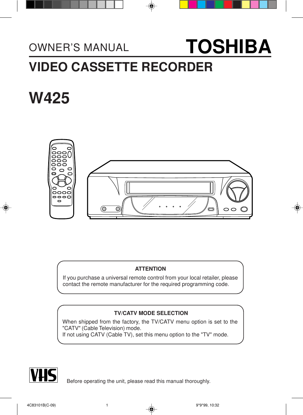 VIDEO CASSETTE RECORDEROWNER’S MANUALBefore operating the unit, please read this manual thoroughly.W425TV/CATV MODE SELECTIONWhen shipped from the factory, the TV/CATV menu option is set to the&quot;CATV&quot; (Cable Television) mode.If not using CATV (Cable TV), set this menu option to the &quot;TV&quot; mode.ATTENTIONIf you purchase a universal remote control from your local retailer, pleasecontact the remote manufacturer for the required programming code. 4C83101B(C-09) 9*9*99, 10:321TOSHIBA