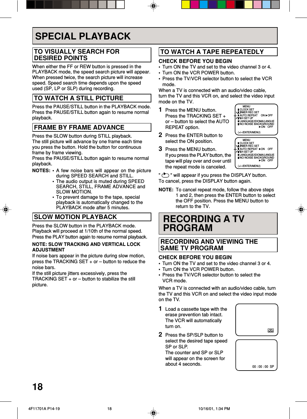 18 RECORDING AND VIEWING THE SAME TV PROGRAMCHECK BEFORE YOU BEGIN•Turn ON the TV and set to the video channel 3 or 4.•Turn ON the VCR POWER button.•Press the TV/VCR selector button to select theVCR mode.When a TV is connected with an audio/video cable, turnthe TV and this VCR on and select the video input modeon the TV.1Load a cassette tape with theerase prevention tab intact.The VCR will automaticallyturn on.2Press the SP/SLP button toselect the desired tape speedSP or SLP.The counter and SP or SLPwill appear on the screen forabout 4 seconds. TO WATCH A TAPE REPEATEDLYNOTE: To cancel repeat mode, follow the above steps1 and 2, then press the ENTER button to selectthe OFF position. Press the MENU button toreturn to the TV.CHECK BEFORE YOU BEGIN•Turn ON the TV and set to the video channel 3 or 4.•Turn ON the VCR POWER button.•Press the TV/VCR selector button to select the VCRmode.When a TV is connected with an audio/video cable,turn the TV and this VCR on, and select the video inputmode on the TV. SLOW MOTION PLAYBACKPress the SLOW button in the PLAYBACK mode.Playback will proceed at 1/10th of the normal speed.Press the PLAY button again to resume normal playback.NOTE: SLOW TRACKING AND VERTICAL LOCKADJUSTMENTIf noise bars appear in the picture during slow motion,press the TRACKING SET + or – button to reduce thenoise bars.If the still picture jitters excessively, press theTRACKING SET + or – button to stabilize the stillpicture.&quot;   &quot; will appear if you press the DISPLAY button.To cancel, press the DISPLAY button again.1Press the MENU button.Press the TRACKING SET +or – button to select the AUTOREPEAT option.2Press the ENTER button toselect the ON position.3Press the MENU button.If you press the PLAY button, thetape will play over and over untilthe repeat mode is canceled.⟨+/–/ENTER/MENU⟩MENUCLOCK SETTIMER REC SET ON OFFAUTO REPEATCH SET UPLANGUAGE/IDIOMA/LANGUE ON OFFNO NOISE BACKGROUND⟨+/–/ENTER/MENU⟩MENUCLOCK SETTIMER REC SET ON OFFAUTO REPEATCH SET UPLANGUAGE/IDIOMA/LANGUE ON OFFNO NOISE BACKGROUNDSPECIAL PLAYBACK TO VISUALLY SEARCH FOR DESIRED POINTSWhen either the FF or REW button is pressed in thePLAYBACK mode, the speed search picture will appear.When pressed twice, the search picture will increasespeed. Speed search time depends upon the speedused (SP, LP or SLP) during recording. FRAME BY FRAME ADVANCEPress the PAUSE/STILL button in the PLAYBACK mode.Press the PAUSE/STILL button again to resume normalplayback.Press the SLOW button during STILL playback.The still picture will advance by one frame each timeyou press the button. Hold the button for continuousframe by frame viewing.Press the PAUSE/STILL button again to resume normalplayback.NOTES: •A few noise bars will appear on the pictureduring SPEED SEARCH and STILL.•The audio output is muted during SPEEDSEARCH, STILL, FRAME ADVANCE andSLOW MOTION.•To prevent damage to the tape, specialplayback is automatically changed to thePLAYBACK mode after 5 minutes.RECORDING A TVPROGRAM00 : 00 : 00  SP TO WATCH A STILL PICTURE  4F11701A P14-19 10/16/01, 1:34 PM18