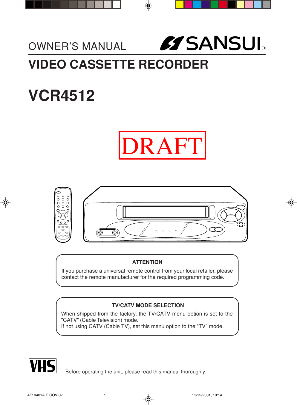 ENGLISH  4F10401A E COV-07 11/12/2001, 10:141OWNER’S MANUALBefore operating the unit, please read this manual thoroughly.VCR4512TV/CATV MODE SELECTIONWhen shipped from the factory, the TV/CATV menu option is set to the&quot;CATV&quot; (Cable Television) mode.If not using CATV (Cable TV), set this menu option to the &quot;TV&quot; mode.ATTENTIONIf you purchase a universal remote control from your local retailer, pleasecontact the remote manufacturer for the required programming code.RVIDEO CASSETTE RECORDERDRAFT