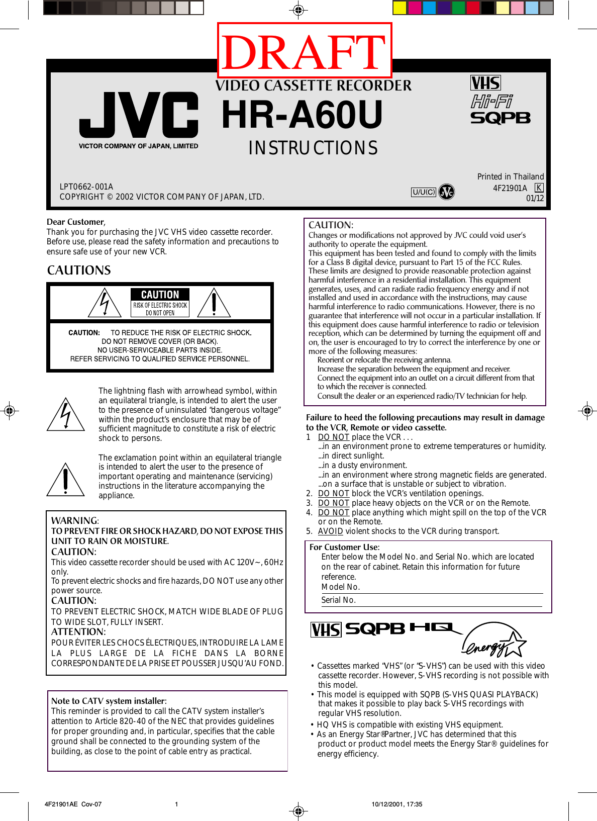 VIDEO CASSETTE RECORDERHR-A60UINSTRUCTIONSLPT0662-001ACOPYRIGHT © 2002 VICTOR COMPANY OF JAPAN, LTD.Printed in ThailandDear Customer,Thank you for purchasing the JVC VHS video cassette recorder.Before use, please read the safety information and precautions toensure safe use of your new VCR.CAUTIONSWARNING:TO PREVENT FIRE OR SHOCK HAZARD, DO NOT EXPOSE THISUNIT TO RAIN OR MOISTURE.CAUTION:This video cassette recorder should be used with AC 120V~, 60Hzonly.To prevent electric shocks and fire hazards, DO NOT use any otherpower source.CAUTION:TO PREVENT ELECTRIC SHOCK, MATCH WIDE BLADE OF PLUGTO WIDE SLOT, FULLY INSERT.ATTENTION:POUR ÉVITER LES CHOCS ÉLECTRIQUES, INTRODUIRE LA LAMELA PLUS LARGE DE LA FICHE DANS LA BORNECORRESPONDANTE DE LA PRISE ET POUSSER JUSQU’AU FOND.Note to CATV system installer:This reminder is provided to call the CATV system installer’sattention to Article 820-40 of the NEC that provides guidelinesfor proper grounding and, in particular, specifies that the cableground shall be connected to the grounding system of thebuilding, as close to the point of cable entry as practical.Failure to heed the following precautions may result in damageto the VCR, Remote or video cassette.1DO NOT place the VCR . . ....in an environment prone to extreme temperatures or humidity....in direct sunlight....in a dusty environment....in an environment where strong magnetic fields are generated....on a surface that is unstable or subject to vibration.2. DO NOT block the VCR’s ventilation openings.3. DO NOT place heavy objects on the VCR or on the Remote.4. DO NOT place anything which might spill on the top of the VCRor on the Remote.5. AVOID violent shocks to the VCR during transport.For Customer Use:Enter below the Model No. and Serial No. which are locatedon the rear of cabinet. Retain this information for futurereference.Model No.Serial No.The lightning flash with arrowhead symbol, withinan equilateral triangle, is intended to alert the userto the presence of uninsulated “dangerous voltage”within the product’s enclosure that may be ofsufficient magnitude to constitute a risk of electricshock to persons.The exclamation point within an equilateral triangleis intended to alert the user to the presence ofimportant operating and maintenance (servicing)instructions in the literature accompanying theappliance.4F21901A K01/12 4F21901AE  Cov-07 10/12/2001, 17:351•  Cassettes marked “VHS” (or “S-VHS”) can be used with this videocassette recorder. However, S-VHS recording is not possible withthis model.•  This model is equipped with SQPB (S-VHS QUASI PLAYBACK)that makes it possible to play back S-VHS recordings withregular VHS resolution.•  HQ VHS is compatible with existing VHS equipment.•  As an Energy Star® Partner, JVC has determined that thisproduct or product model meets the Energy Star®   guidelines forenergy efficiency.CAUTION:Changes or modifications not approved by JVC could void user’sauthority to operate the equipment.This equipment has been tested and found to comply with the limitsfor a Class B digital device, pursuant to Part 15 of the FCC Rules.These limits are designed to provide reasonable protection againstharmful interference in a residential installation. This equipmentgenerates, uses, and can radiate radio frequency energy and if notinstalled and used in accordance with the instructions, may causeharmful interference to radio communications. However, there is noguarantee that interference will not occur in a particular installation. Ifthis equipment does cause harmful interference to radio or televisionreception, which can be determined by turning the equipment off andon, the user is encouraged to try to correct the interference by one ormore of the following measures:Reorient or relocate the receiving antenna.Increase the separation between the equipment and receiver.Connect the equipment into an outlet on a circuit different from thatto which the receiver is connected.Consult the dealer or an experienced radio/TV technician for help.DRAFT