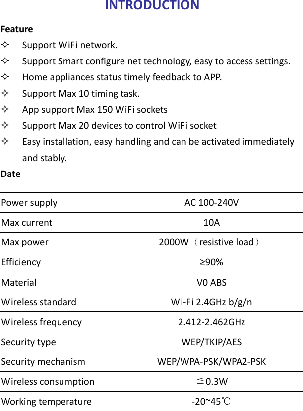INTRODUCTIONFeature SupportWiFinetwork. SupportSmartconfigurenettechnology,easytoaccesssettings. HomeappliancesstatustimelyfeedbacktoAPP. SupportMax10timingtask. AppsupportMax150WiFisockets SupportMax20devicestocontrolWiFisocket Easyinstallation,easyhandlingandcanbeactivatedimmediatelyandstably.DatePowersupplyAC100‐240VMaxcurrent10AMaxpower2000W（resistiveload）Efficiency≥90%MaterialV0ABSWirelessstandardWi‐Fi2.4GHzb/g/nWirelessfrequency2.412‐2.462GHzSecuritytypeWEP/TKIP/AESSecuritymechanismWEP/WPA‐PSK/WPA2‐PSKWirelessconsumption0.3W≦Workingtemperature‐20~45℃