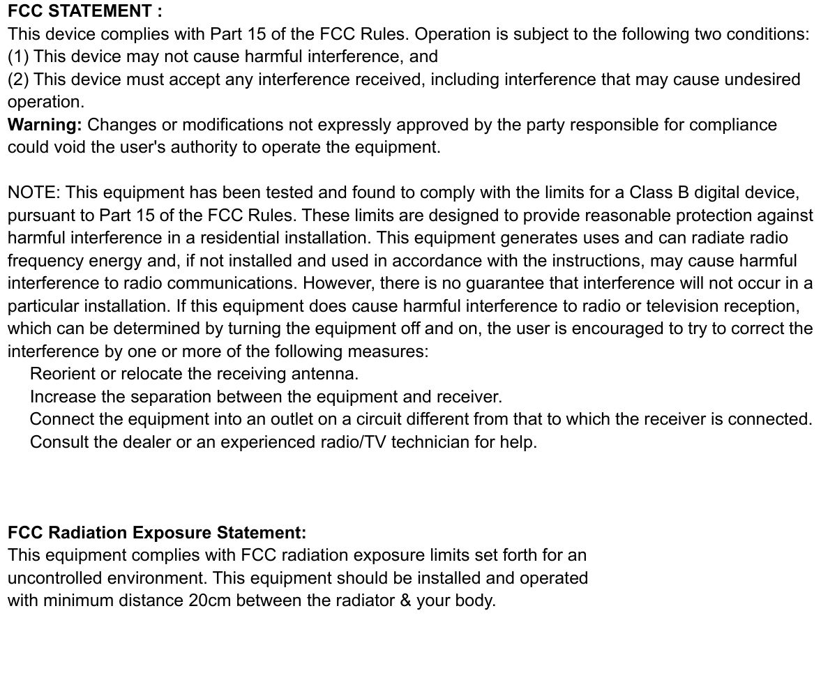 FCC STATEMENT :This device complies with Part 15 of the FCC Rules. Operation is subject to the following two conditions:(1) This device may not cause harmful interference, and(2) This device must accept any interference received, including interference that may cause undesiredoperation.Warning: Changes or modifications not expressly approved by the party responsible for compliancecould void the user&apos;s authority to operate the equipment.NOTE: This equipment has been tested and found to comply with the limits for a Class B digital device,pursuant to Part 15 of the FCC Rules. These limits are designed to provide reasonable protection againstharmful interference in a residential installation. This equipment generates uses and can radiate radiofrequency energy and, if not installed and used in accordance with the instructions, may cause harmfulinterference to radio communications. However, there is no guarantee that interference will not occur in aparticular installation. If this equipment does cause harmful interference to radio or television reception,which can be determined by turning the equipment off and on, the user is encouraged to try to correct theinterference by one or more of the following measures:　Reorient or relocate the receiving antenna.　Increase the separation between the equipment and receiver.　Connect the equipment into an outlet on a circuit different from that to which the receiver is connected.　Consult the dealer or an experienced radio/TV technician for help.FCC Radiation Exposure Statement:This equipment complies with FCC radiation exposure limits set forth for anuncontrolled environment. This equipment should be installed and operatedwith minimum distance 20cm between the radiator &amp; your body.