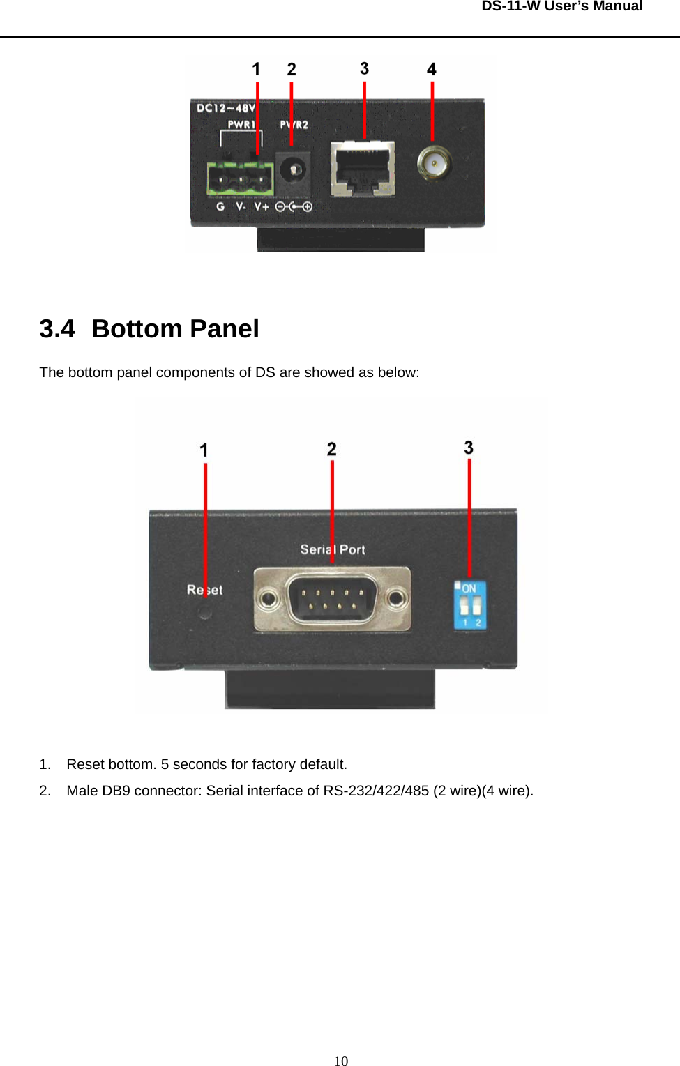  DS-11-W User’s Manual  10  3.4 Bottom Panel The bottom panel components of DS are showed as below:   1.  Reset bottom. 5 seconds for factory default.     2.  Male DB9 connector: Serial interface of RS-232/422/485 (2 wire)(4 wire).     