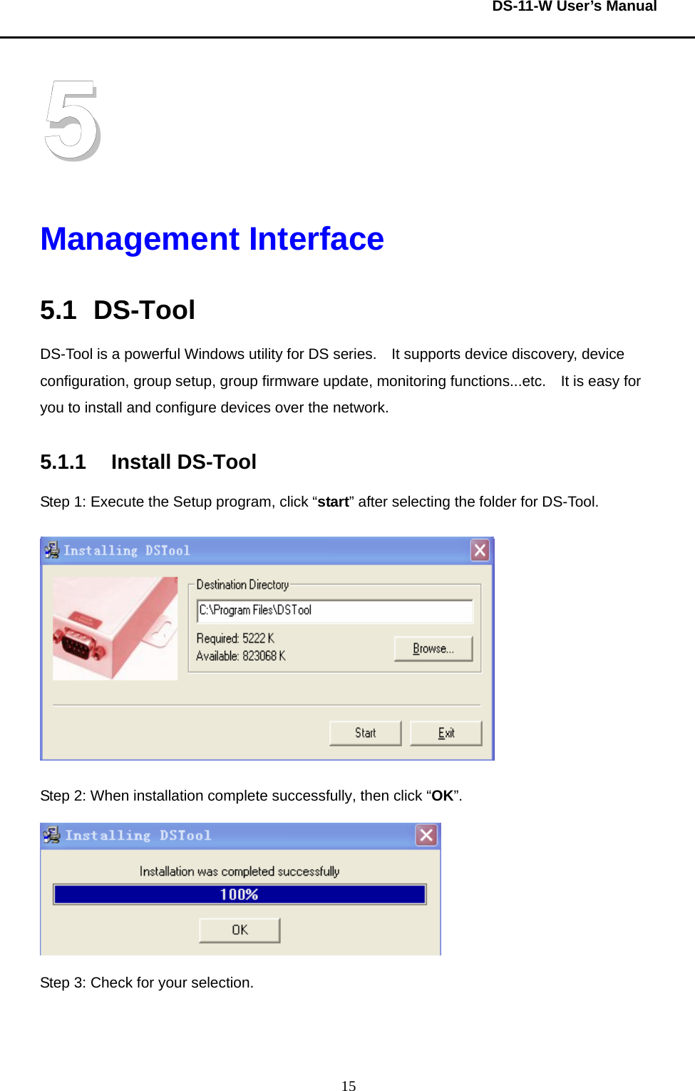  DS-11-W User’s Manual  155 Management Interface 5.1 DS-Tool DS-Tool is a powerful Windows utility for DS series.    It supports device discovery, device configuration, group setup, group firmware update, monitoring functions...etc.    It is easy for you to install and configure devices over the network.      5.1.1 Install DS-Tool Step 1: Execute the Setup program, click “start” after selecting the folder for DS-Tool.      Step 2: When installation complete successfully, then click “OK”.    Step 3: Check for your selection.     