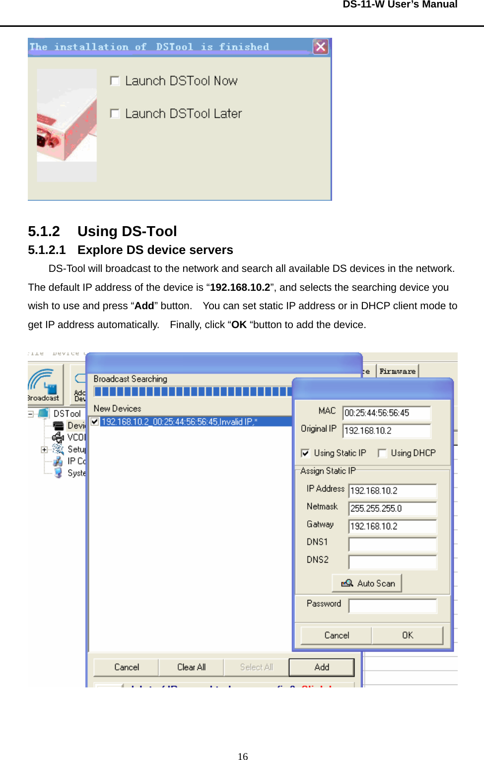  DS-11-W User’s Manual  16  5.1.2 Using DS-Tool 5.1.2.1  Explore DS device servers DS-Tool will broadcast to the network and search all available DS devices in the network. The default IP address of the device is “192.168.10.2”, and selects the searching device you wish to use and press “Add” button.    You can set static IP address or in DHCP client mode to get IP address automatically.    Finally, click “OK “button to add the device.        