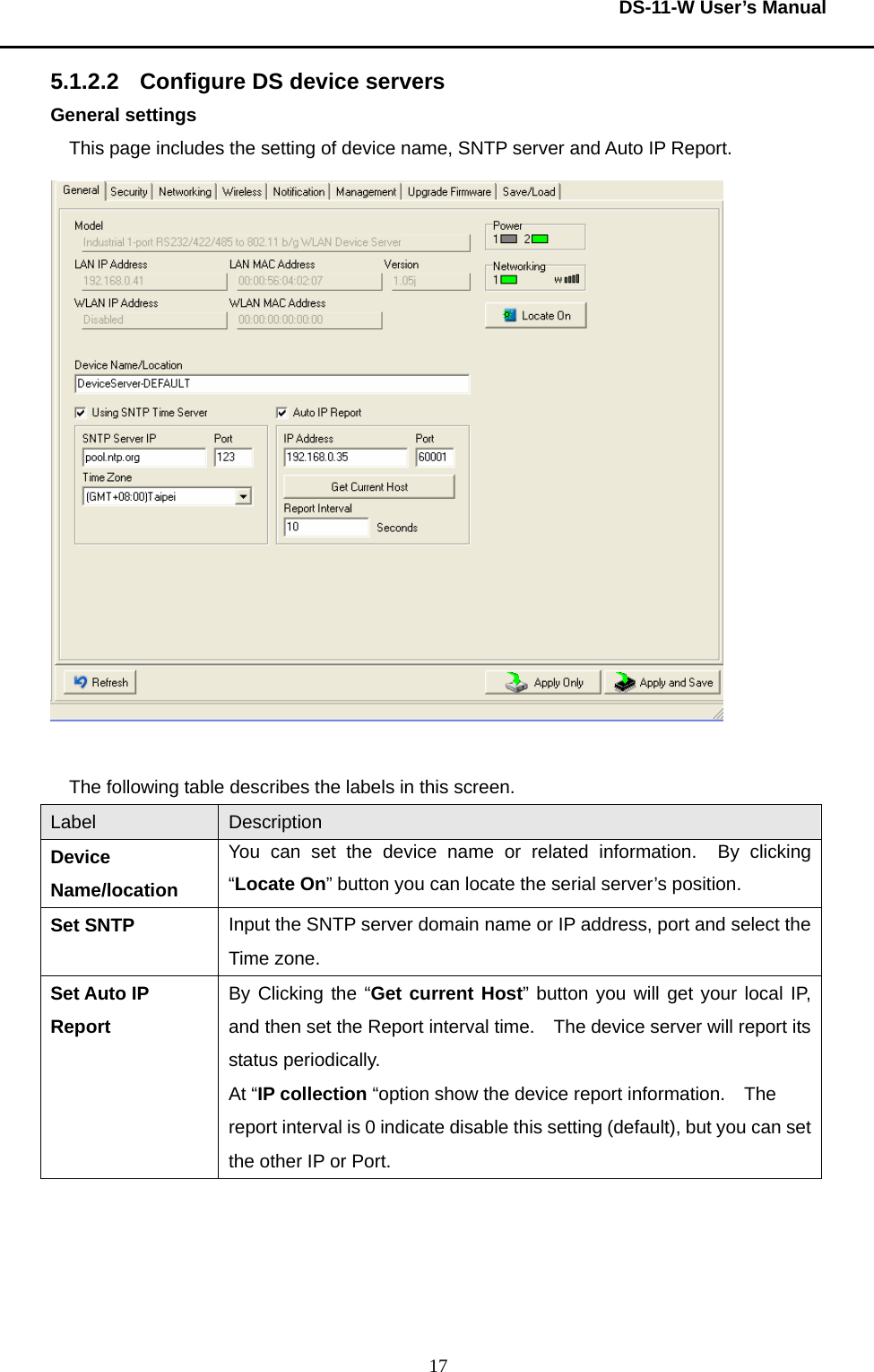  DS-11-W User’s Manual  175.1.2.2 Configure DS device servers General settings This page includes the setting of device name, SNTP server and Auto IP Report.   The following table describes the labels in this screen.     Label  Description Device Name/location You can set the device name or related information.  By clicking “Locate On” button you can locate the serial server’s position. Set SNTP Input the SNTP server domain name or IP address, port and select the Time zone. Set Auto IP Report By Clicking the “Get current Host” button you will get your local IP, and then set the Report interval time.    The device server will report its status periodically. At “IP collection “option show the device report information.  The report interval is 0 indicate disable this setting (default), but you can set the other IP or Port.     