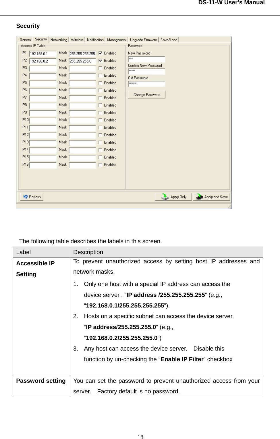  DS-11-W User’s Manual  18Security    The following table describes the labels in this screen.     Label  Description Accessible IP Setting To prevent unauthorized access by setting host IP addresses and network masks.   1.  Only one host with a special IP address can access the device server , “IP address /255.255.255.255” (e.g., “192.168.0.1/255.255.255.255”).   2.  Hosts on a specific subnet can access the device server.   “IP address/255.255.255.0” (e.g., “192.168.0.2/255.255.255.0”) 3.  Any host can access the device server.    Disable this function by un-checking the “Enable IP Filter” checkbox  Password setting  You can set the password to prevent unauthorized access from your server.  Factory default is no password.     