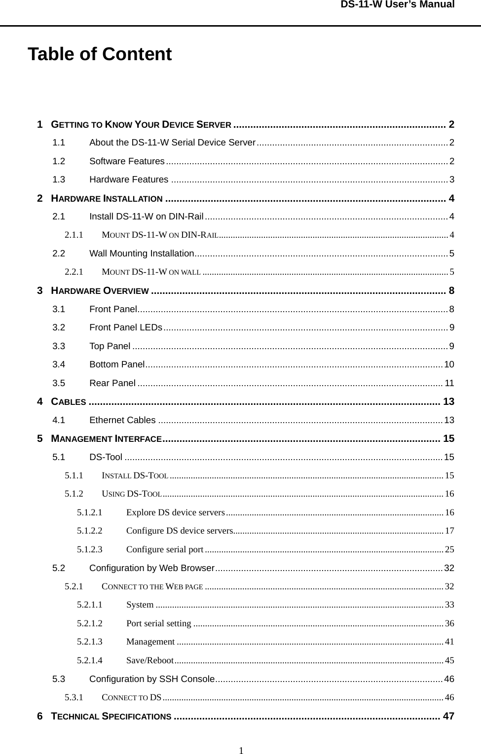  DS-11-W User’s Manual  1Table of Content   1  GETTING TO KNOW YOUR DEVICE SERVER ........................................................................... 2 1.1 About the DS-11-W Serial Device Server..........................................................................2 1.2 Software Features.............................................................................................................2 1.3 Hardware Features ...........................................................................................................3 2  HARDWARE INSTALLATION ................................................................................................... 4 2.1 Install DS-11-W on DIN-Rail..............................................................................................4 2.1.1 MOUNT DS-11-W ON DIN-RAIL..................................................................................................4 2.2 Wall Mounting Installation..................................................................................................5 2.2.1 MOUNT DS-11-W ON WALL .........................................................................................................5 3  HARDWARE OVERVIEW ........................................................................................................ 8 3.1 Front Panel........................................................................................................................8 3.2 Front Panel LEDs..............................................................................................................9 3.3 Top Panel ..........................................................................................................................9 3.4 Bottom Panel...................................................................................................................10 3.5 Rear Panel ......................................................................................................................11 4  CABLES ............................................................................................................................ 13 4.1 Ethernet Cables ..............................................................................................................13 5  MANAGEMENT INTERFACE.................................................................................................. 15 5.1 DS-Tool ...........................................................................................................................15 5.1.1 INSTALL DS-TOOL .....................................................................................................................15 5.1.2 USING DS-TOOL........................................................................................................................16 5.1.2.1 Explore DS device servers.............................................................................................16 5.1.2.2 Configure DS device servers..........................................................................................17 5.1.2.3 Configure serial port...................................................................................................... 25 5.2 Configuration by Web Browser........................................................................................32 5.2.1 CONNECT TO THE WEB PAGE ......................................................................................................32 5.2.1.1 System ...........................................................................................................................33 5.2.1.2  Port serial setting ...........................................................................................................36 5.2.1.3 Management ..................................................................................................................41 5.2.1.4 Save/Reboot...................................................................................................................45 5.3 Configuration by SSH Console........................................................................................46 5.3.1 CONNECT TO DS........................................................................................................................46 6  TECHNICAL SPECIFICATIONS .............................................................................................. 47 