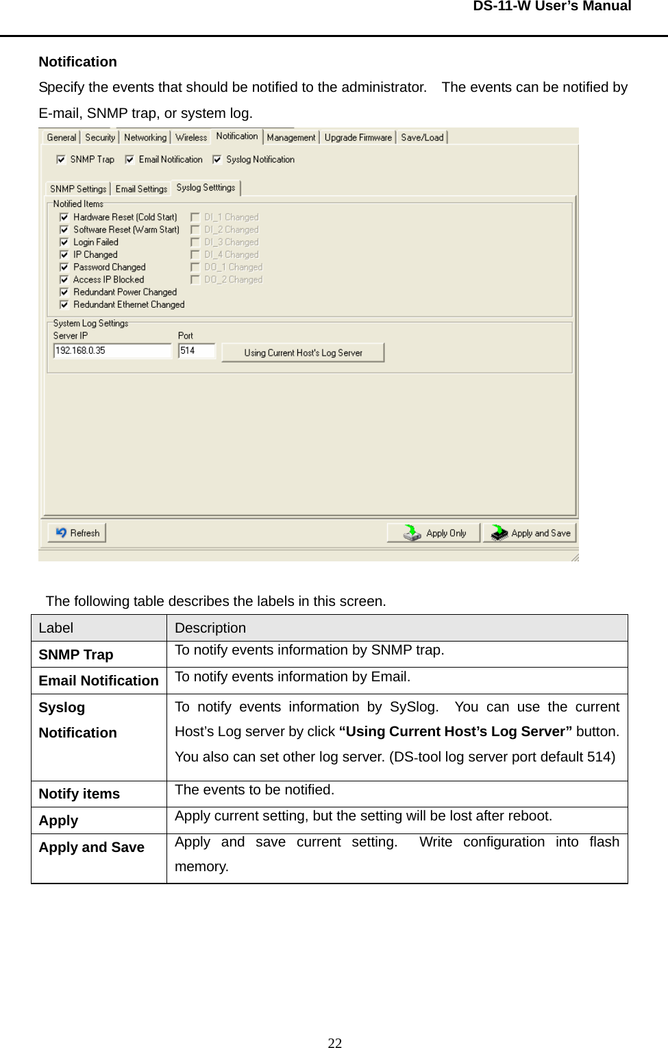  DS-11-W User’s Manual  22Notification Specify the events that should be notified to the administrator.    The events can be notified by E-mail, SNMP trap, or system log.       The following table describes the labels in this screen.   Label  Description SNMP Trap  To notify events information by SNMP trap. Email Notification  To notify events information by Email. Syslog Notification To notify events information by SySlog.  You can use the current Host’s Log server by click “Using Current Host’s Log Server” button. You also can set other log server. (DS-tool log server port default 514)Notify items  The events to be notified.     Apply  Apply current setting, but the setting will be lost after reboot. Apply and Save  Apply and save current setting.  Write configuration into flash memory.      