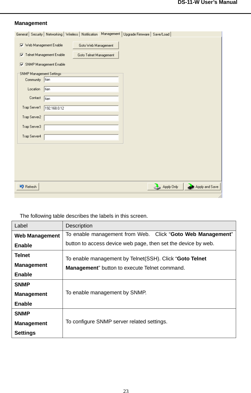  DS-11-W User’s Manual  23Management   The following table describes the labels in this screen.     Label  Description Web Management Enable To enable management from Web.  Click “Goto Web Management” button to access device web page, then set the device by web.     Telnet Management Enable To enable management by Telnet(SSH). Click “Goto Telnet   Management” button to execute Telnet command.     SNMP Management Enable To enable management by SNMP. SNMP Management Settings To configure SNMP server related settings.         