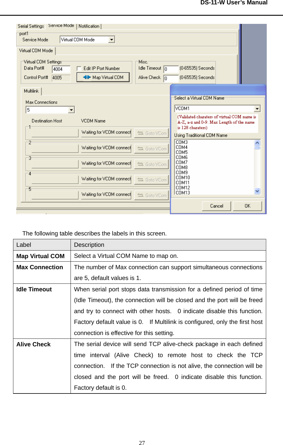  DS-11-W User’s Manual  27  The following table describes the labels in this screen.     Label  Description Map Virtual COM  Select a Virtual COM Name to map on.     Max Connection  The number of Max connection can support simultaneous connections are 5, default values is 1.     Idle Timeout  When serial port stops data transmission for a defined period of time (Idle Timeout), the connection will be closed and the port will be freed and try to connect with other hosts.  0 indicate disable this function.  Factory default value is 0.    If Multilink is configured, only the first host connection is effective for this setting.     Alive Check  The serial device will send TCP alive-check package in each defined time interval (Alive Check) to remote host to check the TCP connection.    If the TCP connection is not alive, the connection will be closed and the port will be freed.  0 indicate disable this function.  Factory default is 0.        