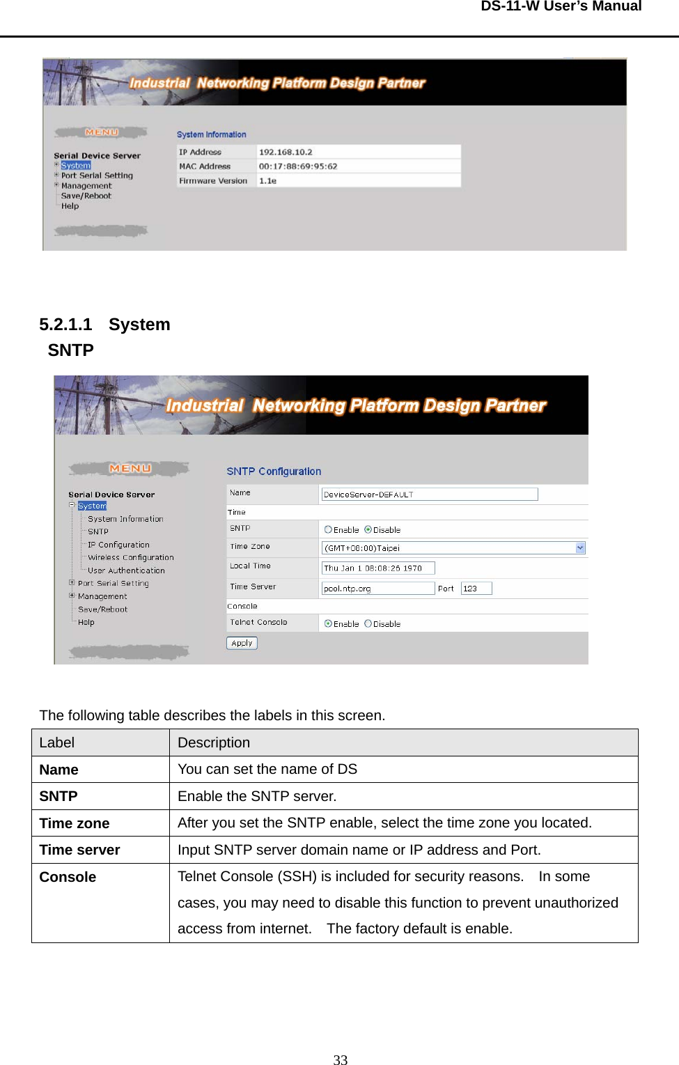  DS-11-W User’s Manual  33   5.2.1.1 System SNTP   The following table describes the labels in this screen.     Label  Description Name  You can set the name of DS     SNTP  Enable the SNTP server.     Time zone  After you set the SNTP enable, select the time zone you located.     Time server  Input SNTP server domain name or IP address and Port.     Console  Telnet Console (SSH) is included for security reasons.    In some cases, you may need to disable this function to prevent unauthorized access from internet.    The factory default is enable.        