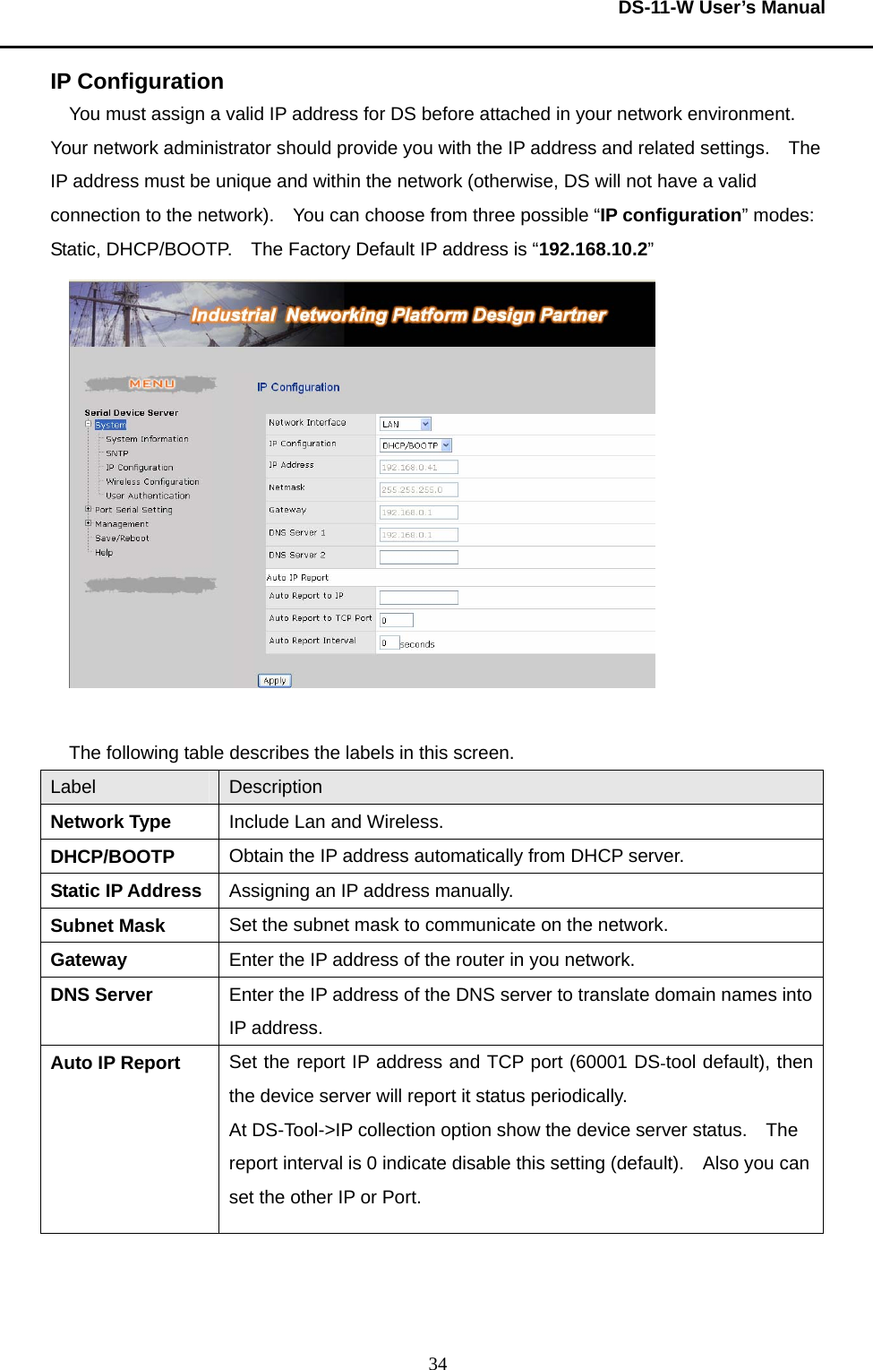  DS-11-W User’s Manual  34IP Configuration  You must assign a valid IP address for DS before attached in your network environment.   Your network administrator should provide you with the IP address and related settings.    The IP address must be unique and within the network (otherwise, DS will not have a valid connection to the network).    You can choose from three possible “IP configuration” modes: Static, DHCP/BOOTP.    The Factory Default IP address is “192.168.10.2”   The following table describes the labels in this screen.     Label  Description Network Type    Include Lan and Wireless. DHCP/BOOTP   Obtain the IP address automatically from DHCP server. Static IP Address  Assigning an IP address manually. Subnet Mask  Set the subnet mask to communicate on the network. Gateway  Enter the IP address of the router in you network. DNS Server  Enter the IP address of the DNS server to translate domain names into IP address. Auto IP Report  Set the report IP address and TCP port (60001 DS-tool default), then the device server will report it status periodically.     At DS-Tool-&gt;IP collection option show the device server status.    The report interval is 0 indicate disable this setting (default).    Also you can set the other IP or Port.    