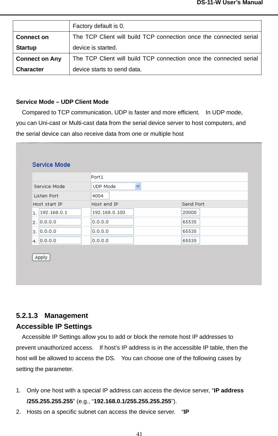  DS-11-W User’s Manual  41Factory default is 0.     Connect on Startup The TCP Client will build TCP connection once the connected serial device is started.     Connect on Any Character The TCP Client will build TCP connection once the connected serial device starts to send data.       Service Mode – UDP Client Mode Compared to TCP communication, UDP is faster and more efficient.    In UDP mode, you can Uni-cast or Multi-cast data from the serial device server to host computers, and the serial device can also receive data from one or multiple host      5.2.1.3 Management Accessible IP Settings Accessible IP Settings allow you to add or block the remote host IP addresses to prevent unauthorized access.    If host’s IP address is in the accessible IP table, then the host will be allowed to access the DS.    You can choose one of the following cases by setting the parameter.      1.  Only one host with a special IP address can access the device server, “IP address /255.255.255.255” (e.g., “192.168.0.1/255.255.255.255”).   2.  Hosts on a specific subnet can access the device server.    “IP 