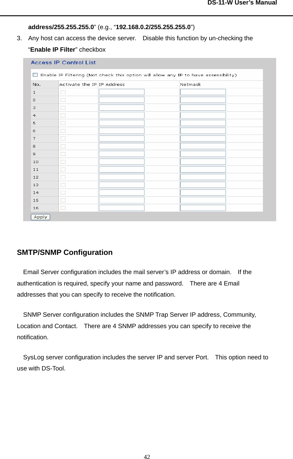  DS-11-W User’s Manual  42address/255.255.255.0” (e.g., “192.168.0.2/255.255.255.0”) 3.  Any host can access the device server.    Disable this function by un-checking the “Enable IP Filter” checkbox    SMTP/SNMP Configuration Email Server configuration includes the mail server’s IP address or domain.    If the authentication is required, specify your name and password.    There are 4 Email addresses that you can specify to receive the notification.     SNMP Server configuration includes the SNMP Trap Server IP address, Community, Location and Contact.    There are 4 SNMP addresses you can specify to receive the notification.   SysLog server configuration includes the server IP and server Port.    This option need to use with DS-Tool.   