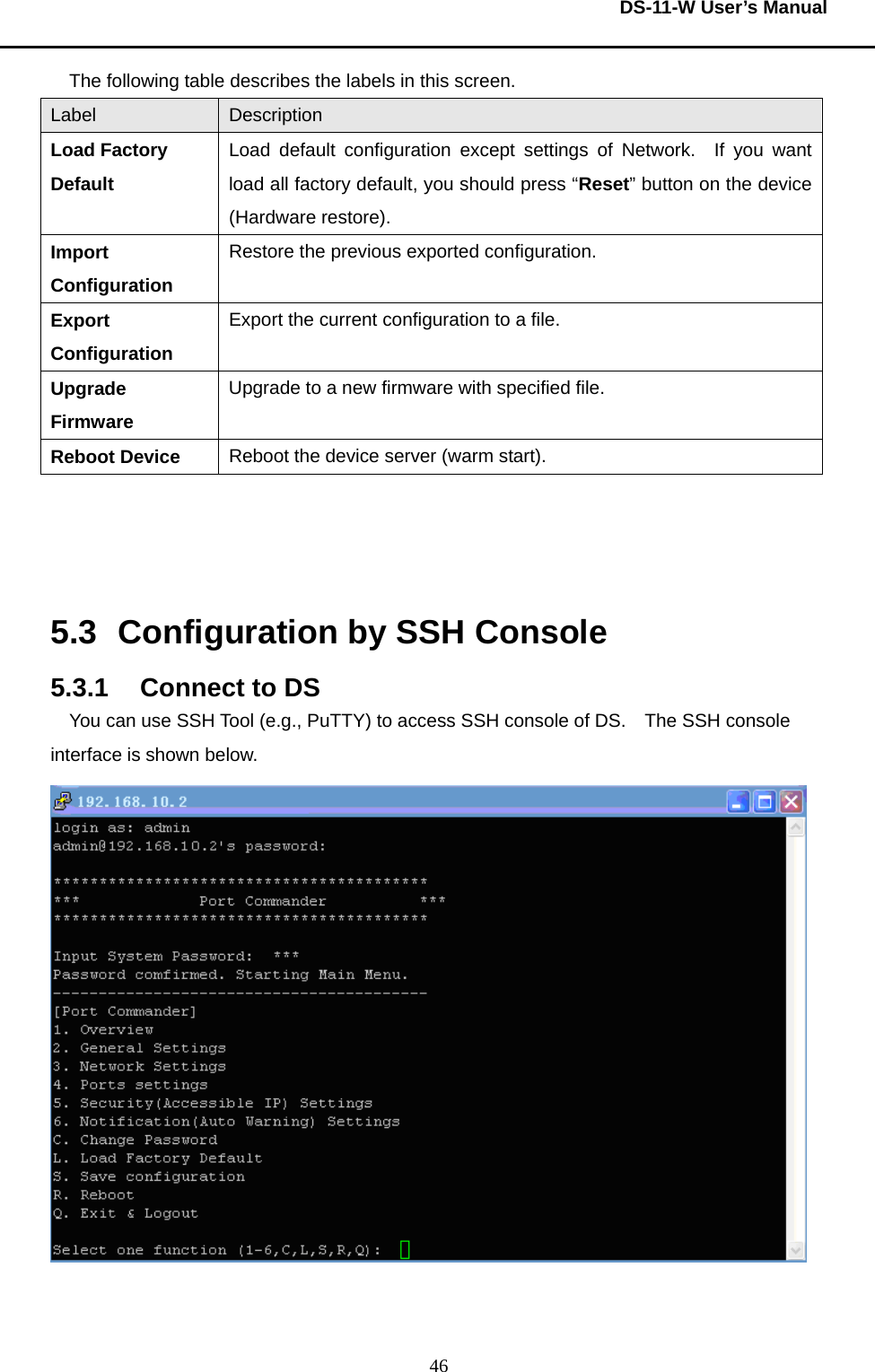  DS-11-W User’s Manual  46The following table describes the labels in this screen.     Label  Description Load Factory Default Load default configuration except settings of Network.  If you want load all factory default, you should press “Reset” button on the device (Hardware restore). Import Configuration Restore the previous exported configuration.     Export Configuration Export the current configuration to a file.     Upgrade Firmware Upgrade to a new firmware with specified file.     Reboot Device  Reboot the device server (warm start).        5.3  Configuration by SSH Console 5.3.1  Connect to DS You can use SSH Tool (e.g., PuTTY) to access SSH console of DS.   The SSH console interface is shown below.     