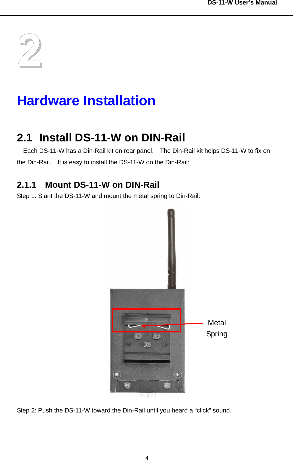  DS-11-W User’s Manual  42 Hardware Installation  2.1  Install DS-11-W on DIN-Rail Each DS-11-W has a Din-Rail kit on rear panel.    The Din-Rail kit helps DS-11-W to fix on the Din-Rail.    It is easy to install the DS-11-W on the Din-Rail:  2.1.1  Mount DS-11-W on DIN-Rail Step 1: Slant the DS-11-W and mount the metal spring to Din-Rail.      Step 2: Push the DS-11-W toward the Din-Rail until you heard a “click” sound.     Metal Spring 