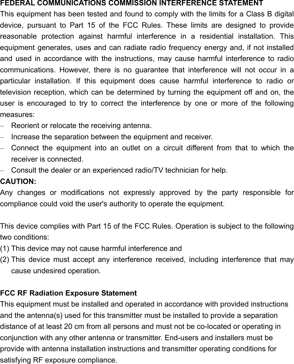 FEDERAL COMMUNICATIONS COMMISSION INTERFERENCE STATEMENT This equipment has been tested and found to comply with the limits for a Class B digital device, pursuant to Part 15 of the FCC Rules. These limits are designed to provide reasonable protection against harmful interference in a residential installation. This equipment generates, uses and can radiate radio frequency energy and, if not installed and used in accordance with the instructions, may cause harmful interference to radio communications. However, there is no guarantee that interference will not occur in a particular installation. If this equipment does cause harmful interference to radio or television reception, which can be determined by turning the equipment off and on, the user is encouraged to try to correct the interference by one or more of the following measures: –  Reorient or relocate the receiving antenna. –  Increase the separation between the equipment and receiver. –  Connect the equipment into an outlet on a circuit different from that to which the receiver is connected. –  Consult the dealer or an experienced radio/TV technician for help. CAUTION: Any changes or modifications not expressly approved by the party responsible for compliance could void the user&apos;s authority to operate the equipment.  This device complies with Part 15 of the FCC Rules. Operation is subject to the following two conditions: (1) This device may not cause harmful interference and (2) This device must accept any interference received, including interference that may cause undesired operation.  FCC RF Radiation Exposure Statement This equipment must be installed and operated in accordance with provided instructions and the antenna(s) used for this transmitter must be installed to provide a separation distance of at least 20 cm from all persons and must not be co-located or operating in conjunction with any other antenna or transmitter. End-users and installers must be provide with antenna installation instructions and transmitter operating conditions for satisfying RF exposure compliance.  