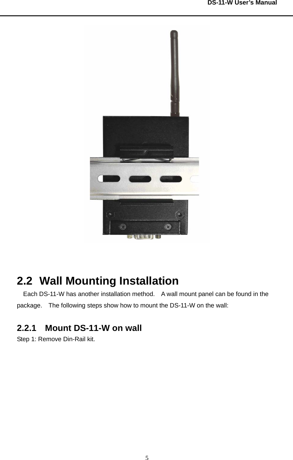  DS-11-W User’s Manual  5   2.2  Wall Mounting Installation Each DS-11-W has another installation method.    A wall mount panel can be found in the package.    The following steps show how to mount the DS-11-W on the wall:  2.2.1  Mount DS-11-W on wall Step 1: Remove Din-Rail kit.     