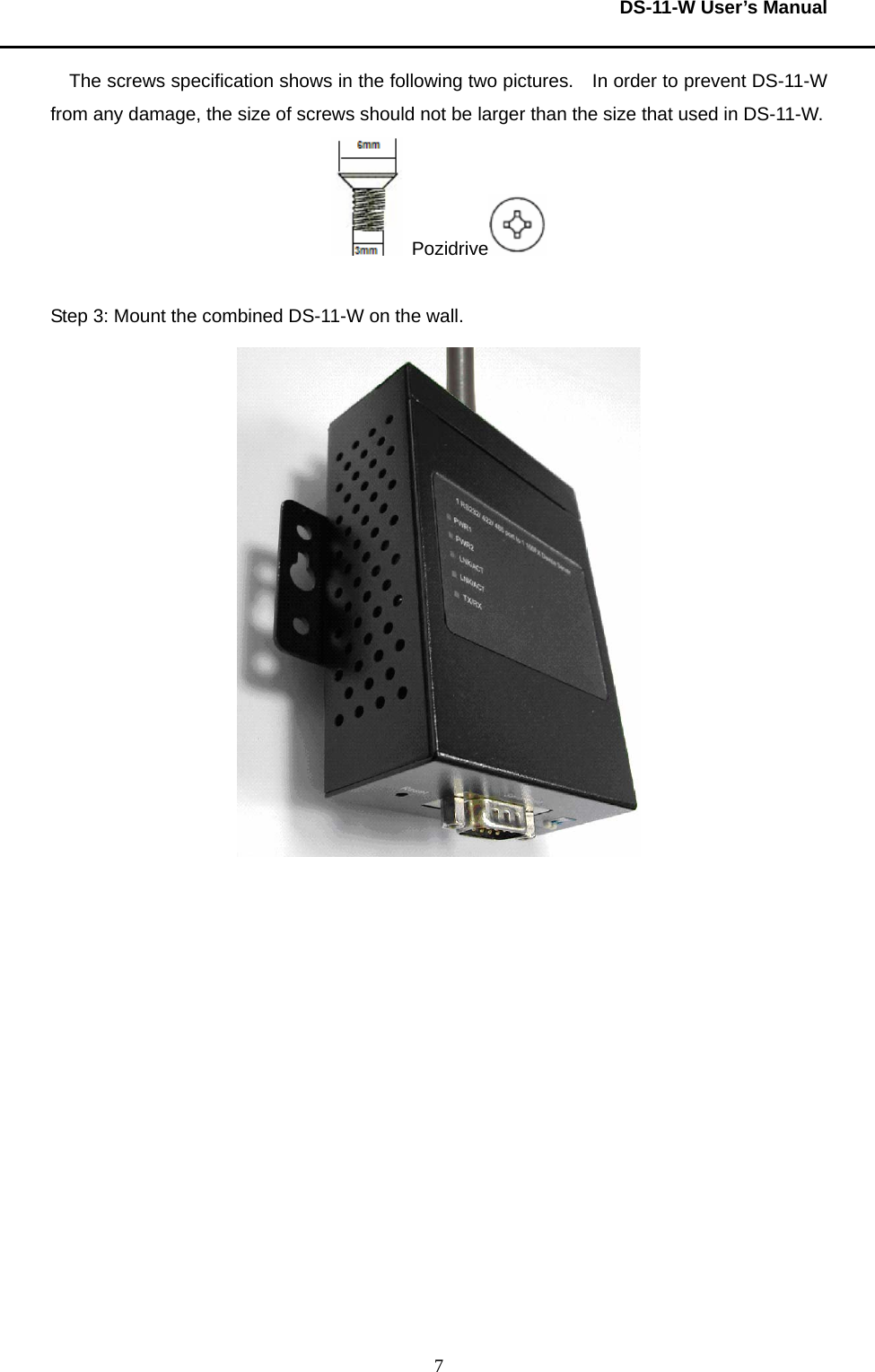  DS-11-W User’s Manual  7The screws specification shows in the following two pictures.    In order to prevent DS-11-W from any damage, the size of screws should not be larger than the size that used in DS-11-W.      Pozidrive     Step 3: Mount the combined DS-11-W on the wall.        