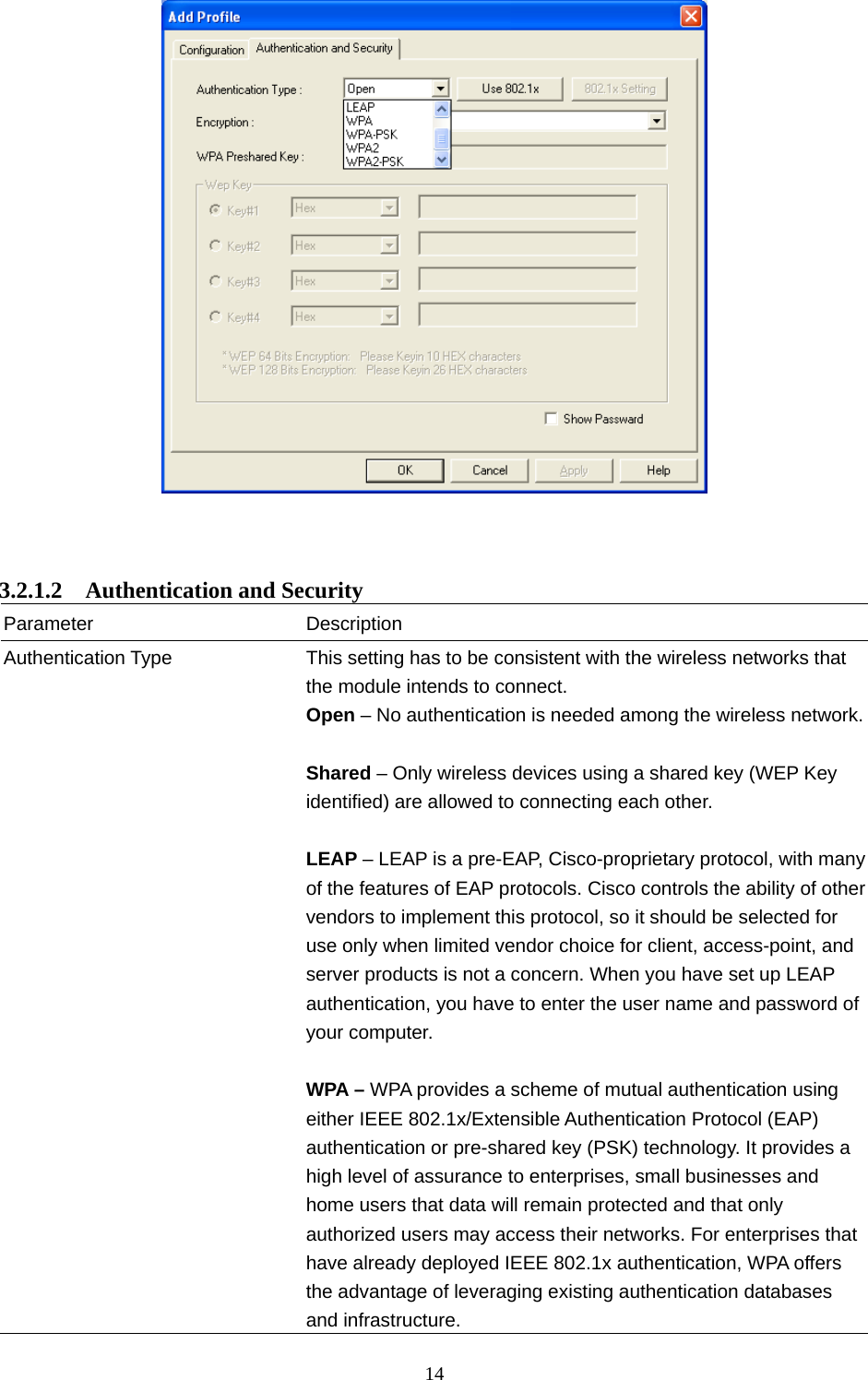  14      3.2.1.2  Authentication and Security Parameter Description Authentication Type  This setting has to be consistent with the wireless networks that the module intends to connect. Open – No authentication is needed among the wireless network. Shared – Only wireless devices using a shared key (WEP Key identified) are allowed to connecting each other.    LEAP – LEAP is a pre-EAP, Cisco-proprietary protocol, with many of the features of EAP protocols. Cisco controls the ability of other vendors to implement this protocol, so it should be selected for use only when limited vendor choice for client, access-point, and server products is not a concern. When you have set up LEAP authentication, you have to enter the user name and password of your computer.  WPA – WPA provides a scheme of mutual authentication using either IEEE 802.1x/Extensible Authentication Protocol (EAP) authentication or pre-shared key (PSK) technology. It provides a high level of assurance to enterprises, small businesses and home users that data will remain protected and that only authorized users may access their networks. For enterprises that have already deployed IEEE 802.1x authentication, WPA offers the advantage of leveraging existing authentication databases and infrastructure.   