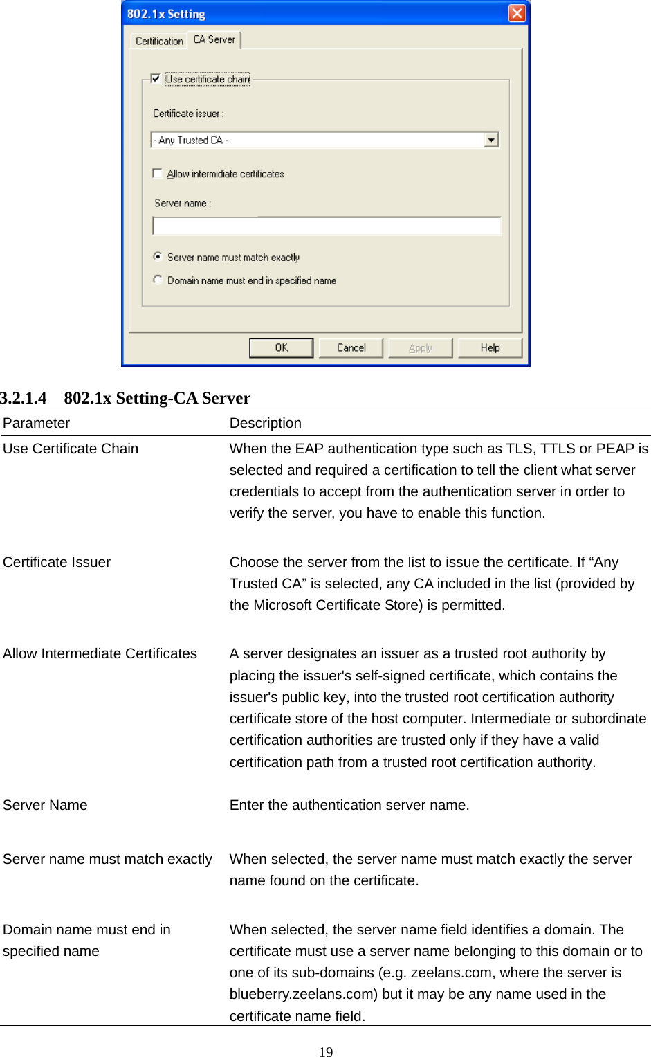  19   3.2.1.4  802.1x Setting-CA Server Parameter Description Use Certificate Chain  When the EAP authentication type such as TLS, TTLS or PEAP is selected and required a certification to tell the client what server credentials to accept from the authentication server in order to verify the server, you have to enable this function.   Certificate Issuer  Choose the server from the list to issue the certificate. If “Any Trusted CA” is selected, any CA included in the list (provided by the Microsoft Certificate Store) is permitted.   Allow Intermediate Certificates  A server designates an issuer as a trusted root authority by placing the issuer&apos;s self-signed certificate, which contains the issuer&apos;s public key, into the trusted root certification authority certificate store of the host computer. Intermediate or subordinate certification authorities are trusted only if they have a valid certification path from a trusted root certification authority.    Server Name  Enter the authentication server name.   Server name must match exactly  When selected, the server name must match exactly the server name found on the certificate.     Domain name must end in specified name When selected, the server name field identifies a domain. The certificate must use a server name belonging to this domain or to one of its sub-domains (e.g. zeelans.com, where the server is blueberry.zeelans.com) but it may be any name used in the certificate name field. 