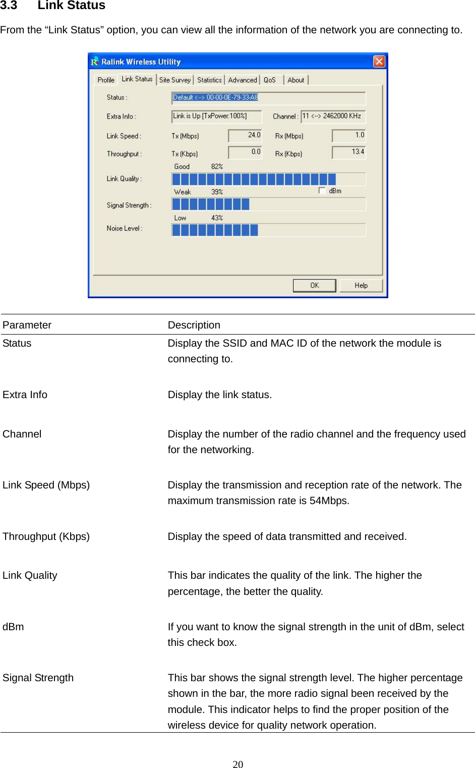  20 3.3 Link Status From the “Link Status” option, you can view all the information of the network you are connecting to.    Parameter Description Status  Display the SSID and MAC ID of the network the module is connecting to.   Extra Info  Display the link status.     Channel  Display the number of the radio channel and the frequency used for the networking.   Link Speed (Mbps)  Display the transmission and reception rate of the network. The maximum transmission rate is 54Mbps.   Throughput (Kbps)  Display the speed of data transmitted and received.   Link Quality  This bar indicates the quality of the link. The higher the percentage, the better the quality.   dBm  If you want to know the signal strength in the unit of dBm, select this check box.   Signal Strength  This bar shows the signal strength level. The higher percentage shown in the bar, the more radio signal been received by the module. This indicator helps to find the proper position of the wireless device for quality network operation. 