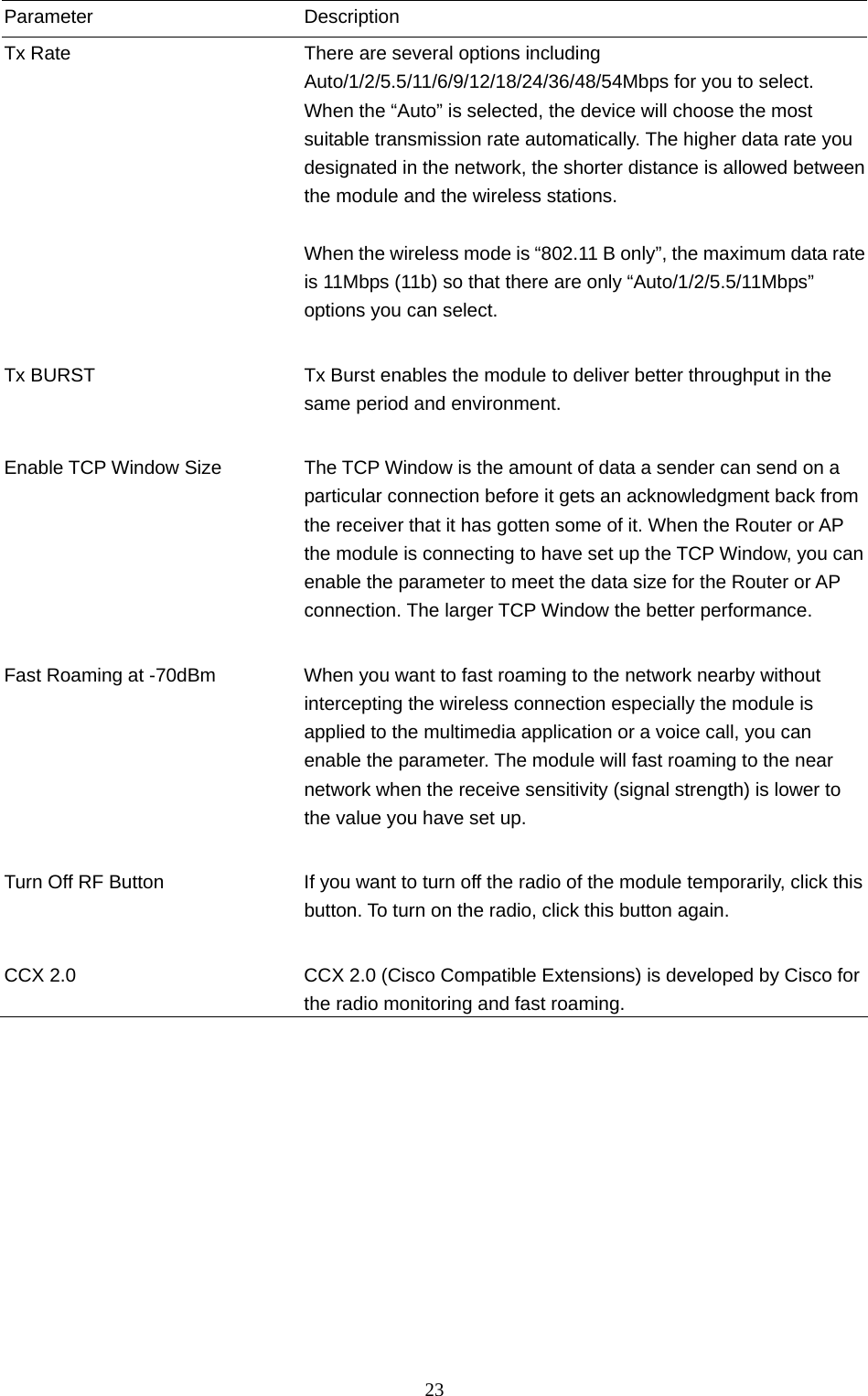  23 Parameter Description Tx Rate  There are several options including Auto/1/2/5.5/11/6/9/12/18/24/36/48/54Mbps for you to select. When the “Auto” is selected, the device will choose the most suitable transmission rate automatically. The higher data rate you designated in the network, the shorter distance is allowed between the module and the wireless stations.  When the wireless mode is “802.11 B only”, the maximum data rate is 11Mbps (11b) so that there are only “Auto/1/2/5.5/11Mbps” options you can select.   Tx BURST  Tx Burst enables the module to deliver better throughput in the same period and environment.   Enable TCP Window Size  The TCP Window is the amount of data a sender can send on a particular connection before it gets an acknowledgment back from the receiver that it has gotten some of it. When the Router or AP the module is connecting to have set up the TCP Window, you can enable the parameter to meet the data size for the Router or AP connection. The larger TCP Window the better performance.   Fast Roaming at -70dBm  When you want to fast roaming to the network nearby without intercepting the wireless connection especially the module is applied to the multimedia application or a voice call, you can enable the parameter. The module will fast roaming to the near network when the receive sensitivity (signal strength) is lower to the value you have set up.   Turn Off RF Button  If you want to turn off the radio of the module temporarily, click this button. To turn on the radio, click this button again.   CCX 2.0  CCX 2.0 (Cisco Compatible Extensions) is developed by Cisco for the radio monitoring and fast roaming.                   