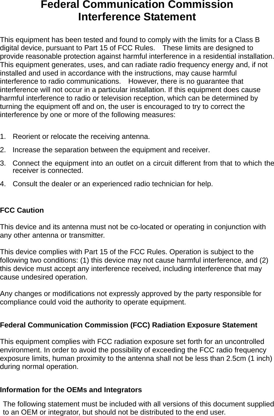  Federal Communication Commission Interference Statement  This equipment has been tested and found to comply with the limits for a Class B digital device, pursuant to Part 15 of FCC Rules.    These limits are designed to provide reasonable protection against harmful interference in a residential installation. This equipment generates, uses, and can radiate radio frequency energy and, if not installed and used in accordance with the instructions, may cause harmful interference to radio communications.    However, there is no guarantee that interference will not occur in a particular installation. If this equipment does cause harmful interference to radio or television reception, which can be determined by turning the equipment off and on, the user is encouraged to try to correct the interference by one or more of the following measures:      1.  Reorient or relocate the receiving antenna. 2.  Increase the separation between the equipment and receiver. 3.  Connect the equipment into an outlet on a circuit different from that to which the receiver is connected. 4.  Consult the dealer or an experienced radio technician for help.  FCC Caution  This device and its antenna must not be co-located or operating in conjunction with any other antenna or transmitter.  This device complies with Part 15 of the FCC Rules. Operation is subject to the following two conditions: (1) this device may not cause harmful interference, and (2) this device must accept any interference received, including interference that may cause undesired operation.   Any changes or modifications not expressly approved by the party responsible for compliance could void the authority to operate equipment.  Federal Communication Commission (FCC) Radiation Exposure Statement  This equipment complies with FCC radiation exposure set forth for an uncontrolled environment. In order to avoid the possibility of exceeding the FCC radio frequency exposure limits, human proximity to the antenna shall not be less than 2.5cm (1 inch) during normal operation.  Information for the OEMs and Integrators  The following statement must be included with all versions of this document supplied to an OEM or integrator, but should not be distributed to the end user.   