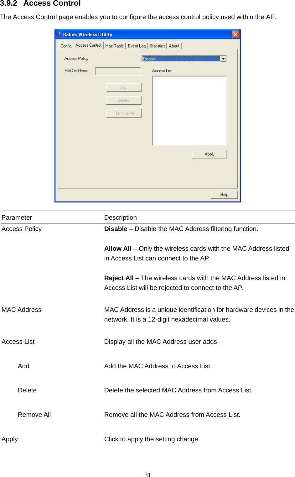  31 3.9.2 Access Control The Access Control page enables you to configure the access control policy used within the AP.    Parameter Description Access Policy  Disable – Disable the MAC Address filtering function.  Allow All – Only the wireless cards with the MAC Address listed in Access List can connect to the AP.  Reject All – The wireless cards with the MAC Address listed in Access List will be rejected to connect to the AP.   MAC Address  MAC Address is a unique identification for hardware devices in the network. It is a 12-digit hexadecimal values.   Access List  Display all the MAC Address user adds.        Add  Add the MAC Address to Access List.        Delete  Delete the selected MAC Address from Access List.             Remove All  Remove all the MAC Address from Access List.   Apply  Click to apply the setting change.  