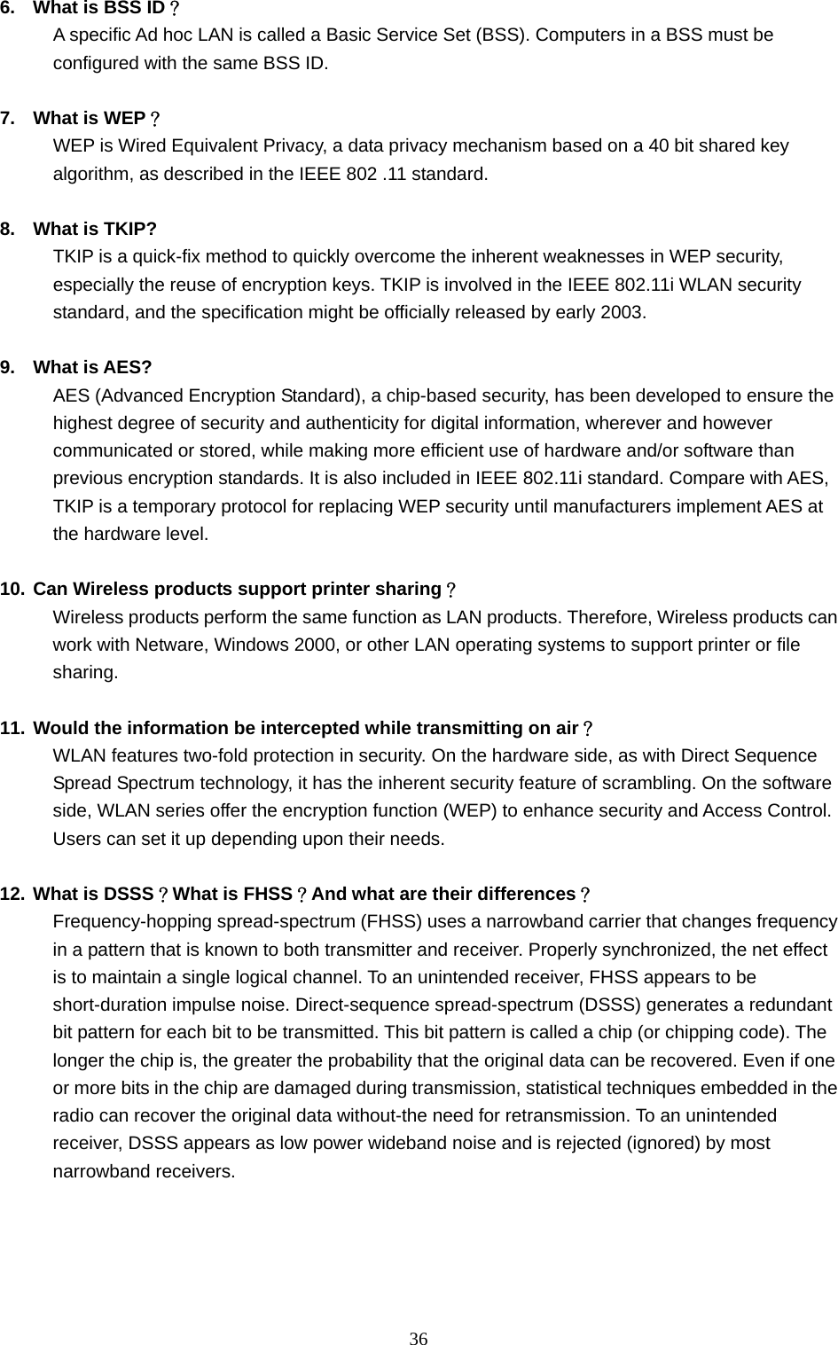  36 6.  What is BSS ID？ A specific Ad hoc LAN is called a Basic Service Set (BSS). Computers in a BSS must be configured with the same BSS ID.  7.  What is WEP？ WEP is Wired Equivalent Privacy, a data privacy mechanism based on a 40 bit shared key algorithm, as described in the IEEE 802 .11 standard.  8.  What is TKIP? TKIP is a quick-fix method to quickly overcome the inherent weaknesses in WEP security, especially the reuse of encryption keys. TKIP is involved in the IEEE 802.11i WLAN security standard, and the specification might be officially released by early 2003.  9. What is AES? AES (Advanced Encryption Standard), a chip-based security, has been developed to ensure the highest degree of security and authenticity for digital information, wherever and however communicated or stored, while making more efficient use of hardware and/or software than previous encryption standards. It is also included in IEEE 802.11i standard. Compare with AES, TKIP is a temporary protocol for replacing WEP security until manufacturers implement AES at the hardware level.  10. Can Wireless products support printer sharing？  Wireless products perform the same function as LAN products. Therefore, Wireless products can work with Netware, Windows 2000, or other LAN operating systems to support printer or file sharing.  11. Would the information be intercepted while transmitting on air？ WLAN features two-fold protection in security. On the hardware side, as with Direct Sequence Spread Spectrum technology, it has the inherent security feature of scrambling. On the software side, WLAN series offer the encryption function (WEP) to enhance security and Access Control. Users can set it up depending upon their needs.  12. What is DSSS？What is FHSS？And what are their differences？ Frequency-hopping spread-spectrum (FHSS) uses a narrowband carrier that changes frequency in a pattern that is known to both transmitter and receiver. Properly synchronized, the net effect is to maintain a single logical channel. To an unintended receiver, FHSS appears to be short-duration impulse noise. Direct-sequence spread-spectrum (DSSS) generates a redundant bit pattern for each bit to be transmitted. This bit pattern is called a chip (or chipping code). The longer the chip is, the greater the probability that the original data can be recovered. Even if one or more bits in the chip are damaged during transmission, statistical techniques embedded in the radio can recover the original data without-the need for retransmission. To an unintended receiver, DSSS appears as low power wideband noise and is rejected (ignored) by most narrowband receivers.     