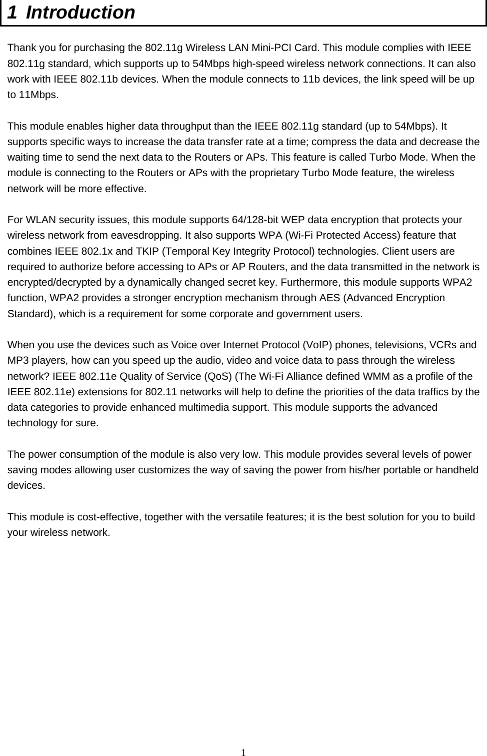  1 1 Introduction  Thank you for purchasing the 802.11g Wireless LAN Mini-PCI Card. This module complies with IEEE 802.11g standard, which supports up to 54Mbps high-speed wireless network connections. It can also work with IEEE 802.11b devices. When the module connects to 11b devices, the link speed will be up to 11Mbps.    This module enables higher data throughput than the IEEE 802.11g standard (up to 54Mbps). It supports specific ways to increase the data transfer rate at a time; compress the data and decrease the waiting time to send the next data to the Routers or APs. This feature is called Turbo Mode. When the module is connecting to the Routers or APs with the proprietary Turbo Mode feature, the wireless network will be more effective.  For WLAN security issues, this module supports 64/128-bit WEP data encryption that protects your wireless network from eavesdropping. It also supports WPA (Wi-Fi Protected Access) feature that combines IEEE 802.1x and TKIP (Temporal Key Integrity Protocol) technologies. Client users are required to authorize before accessing to APs or AP Routers, and the data transmitted in the network is encrypted/decrypted by a dynamically changed secret key. Furthermore, this module supports WPA2 function, WPA2 provides a stronger encryption mechanism through AES (Advanced Encryption Standard), which is a requirement for some corporate and government users.  When you use the devices such as Voice over Internet Protocol (VoIP) phones, televisions, VCRs and MP3 players, how can you speed up the audio, video and voice data to pass through the wireless network? IEEE 802.11e Quality of Service (QoS) (The Wi-Fi Alliance defined WMM as a profile of the IEEE 802.11e) extensions for 802.11 networks will help to define the priorities of the data traffics by the data categories to provide enhanced multimedia support. This module supports the advanced technology for sure.  The power consumption of the module is also very low. This module provides several levels of power saving modes allowing user customizes the way of saving the power from his/her portable or handheld devices.  This module is cost-effective, together with the versatile features; it is the best solution for you to build your wireless network.   