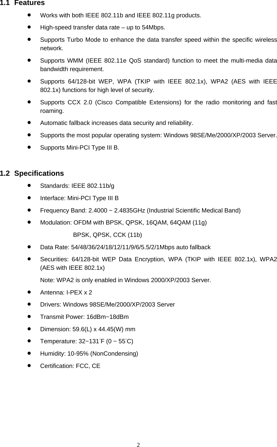  2 1.1 Features • Works with both IEEE 802.11b and IEEE 802.11g products. • High-speed transfer data rate – up to 54Mbps. • Supports Turbo Mode to enhance the data transfer speed within the specific wireless network. • Supports WMM (IEEE 802.11e QoS standard) function to meet the multi-media data bandwidth requirement. • Supports 64/128-bit WEP, WPA (TKIP with IEEE 802.1x), WPA2 (AES with IEEE 802.1x) functions for high level of security. • Supports CCX 2.0 (Cisco Compatible Extensions) for the radio monitoring and fast roaming. • Automatic fallback increases data security and reliability. • Supports the most popular operating system: Windows 98SE/Me/2000/XP/2003 Server. • Supports Mini-PCI Type III B.   1.2 Specifications • Standards: IEEE 802.11b/g • Interface: Mini-PCI Type III B • Frequency Band: 2.4000 ~ 2.4835GHz (Industrial Scientific Medical Band)   • Modulation: OFDM with BPSK, QPSK, 16QAM, 64QAM (11g)   BPSK, QPSK, CCK (11b) • Data Rate: 54/48/36/24/18/12/11/9/6/5.5/2/1Mbps auto fallback • Securities: 64/128-bit WEP Data Encryption, WPA (TKIP with IEEE 802.1x), WPA2 (AES with IEEE 802.1x)     Note: WPA2 is only enabled in Windows 2000/XP/2003 Server. • Antenna: I-PEX x 2 • Drivers: Windows 98SE/Me/2000/XP/2003 Server • Transmit Power: 16dBm~18dBm • Dimension: 59.6(L) x 44.45(W) mm • Temperature: 32~131°F (0 ~ 55°C) • Humidity: 10-95% (NonCondensing) • Certification: FCC, CE 