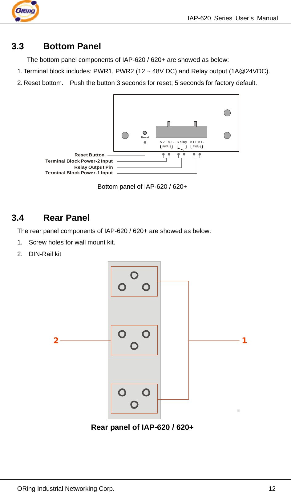 IAP-620 Series User’s Manual ORing Industrial Networking Corp.                                                12 3.3 Bottom Panel The bottom panel components of IAP-620 / 620+ are showed as below: 1. Terminal block includes: PWR1, PWR2 (12 ~ 48V DC) and Relay output (1A@24VDC). 2. Reset bottom.    Push the button 3 seconds for reset; 5 seconds for factory default.      ResetPWR-2 PWR-1    V2+ V2-   Relay   V1+ V1-Reset ButtonTerminal Block Power-2 InputRelay Output PinTerminal Block Power-1 Input Bottom panel of IAP-620 / 620+  3.4 Rear Panel The rear panel components of IAP-620 / 620+ are showed as below: 1.  Screw holes for wall mount kit. 2. DIN-Rail kit                Rear panel of IAP-620 / 620+  12