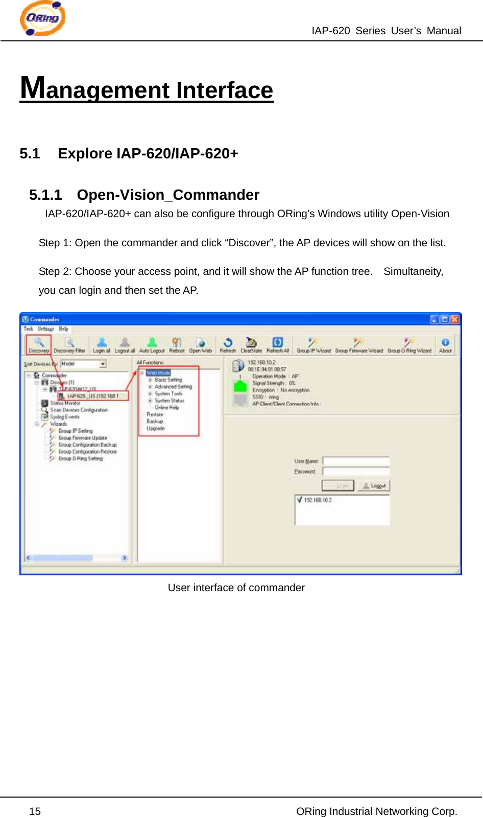 IAP-620 Series User’s Manual  15                                                ORing Industrial Networking Corp. Management Interface  5.1 Explore IAP-620/IAP-620+  5.1.1 Open-Vision_Commander IAP-620/IAP-620+ can also be configure through ORing’s Windows utility Open-Vision Step 1: Open the commander and click “Discover”, the AP devices will show on the list. Step 2: Choose your access point, and it will show the AP function tree.    Simultaneity, you can login and then set the AP.  User interface of commander         