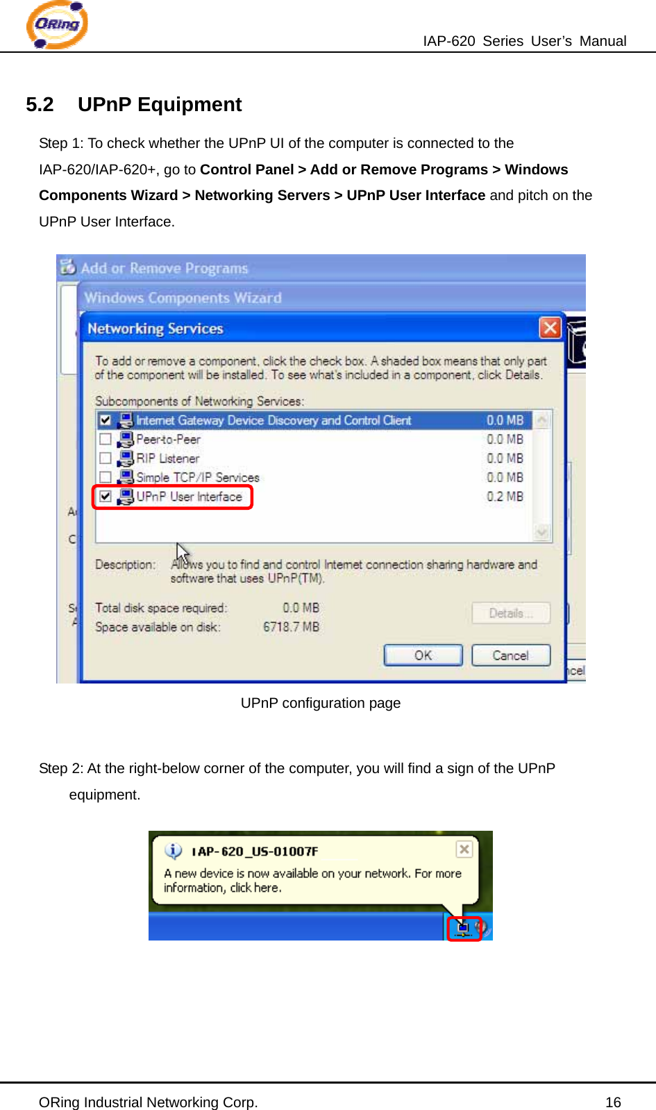 IAP-620 Series User’s Manual ORing Industrial Networking Corp.                                                16 5.2 UPnP Equipment Step 1: To check whether the UPnP UI of the computer is connected to the IAP-620/IAP-620+, go to Control Panel &gt; Add or Remove Programs &gt; Windows Components Wizard &gt; Networking Servers &gt; UPnP User Interface and pitch on the UPnP User Interface.  UPnP configuration page  Step 2: At the right-below corner of the computer, you will find a sign of the UPnP equipment.      